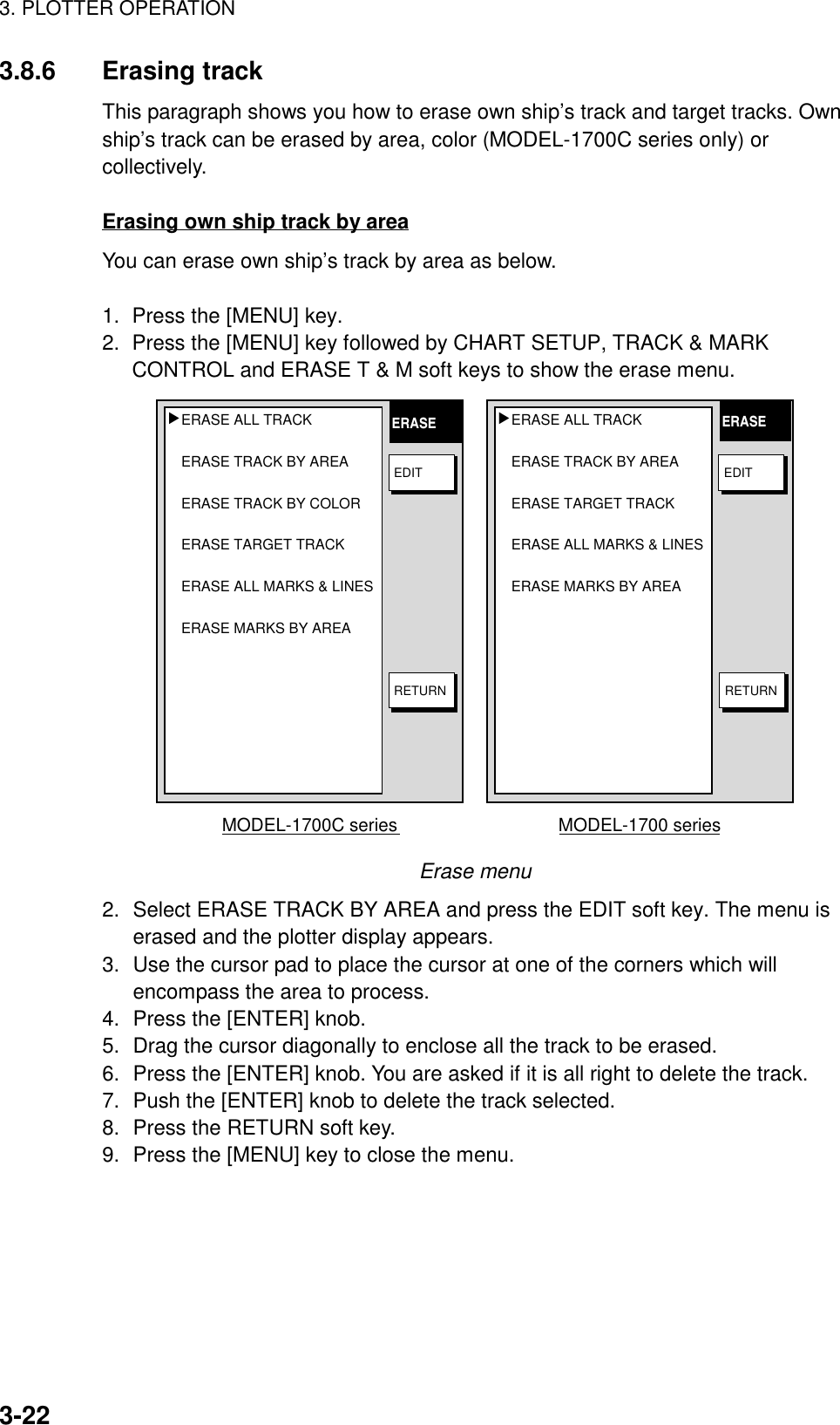 3. PLOTTER OPERATION3-223.8.6 Erasing trackThis paragraph shows you how to erase own ship’s track and target tracks. Ownship’s track can be erased by area, color (MODEL-1700C series only) orcollectively.Erasing own ship track by areaYou can erase own ship’s track by area as below.1.  Press the [MENU] key.2.  Press the [MENU] key followed by CHART SETUP, TRACK &amp; MARKCONTROL and ERASE T &amp; M soft keys to show the erase menu.ERASE ALL TRACK ERASE TRACK BY AREA ERASE TARGET TRACKERASE ALL MARKS &amp; LINES ERASE MARKS BY AREA▲MODEL-1700 seriesERASE ALL TRACK ERASE TRACK BY AREA ERASE TRACK BY COLOR ERASE TARGET TRACK ERASE ALL MARKS &amp; LINES ERASE MARKS BY AREA ▲MODEL-1700C seriesERASE ERASERETURNRETURNEDIT EDITErase menu2. Select ERASE TRACK BY AREA and press the EDIT soft key. The menu iserased and the plotter display appears.3. Use the cursor pad to place the cursor at one of the corners which willencompass the area to process.4. Press the [ENTER] knob.5. Drag the cursor diagonally to enclose all the track to be erased.6. Press the [ENTER] knob. You are asked if it is all right to delete the track.7. Push the [ENTER] knob to delete the track selected.8. Press the RETURN soft key.9. Press the [MENU] key to close the menu.