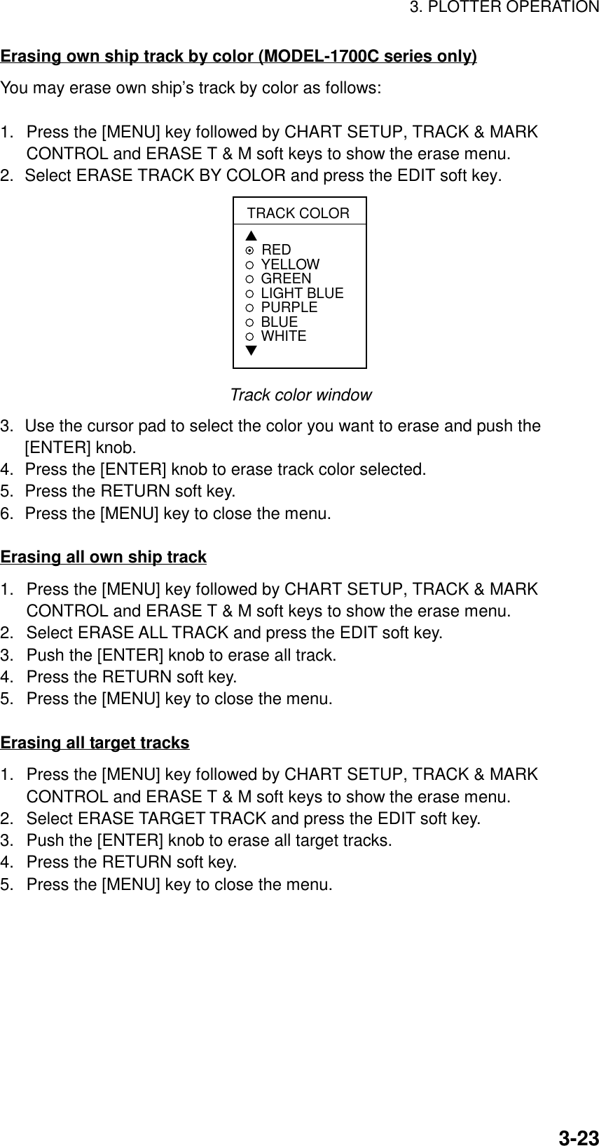 3. PLOTTER OPERATION3-23Erasing own ship track by color (MODEL-1700C series only)You may erase own ship’s track by color as follows:1.  Press the [MENU] key followed by CHART SETUP, TRACK &amp; MARKCONTROL and ERASE T &amp; M soft keys to show the erase menu.2. Select ERASE TRACK BY COLOR and press the EDIT soft key.TRACK COLOR▲REDYELLOWGREEN LIGHT BLUEPURPLEBLUEWHITE▼Track color window3. Use the cursor pad to select the color you want to erase and push the[ENTER] knob.4. Press the [ENTER] knob to erase track color selected.5. Press the RETURN soft key.6. Press the [MENU] key to close the menu.Erasing all own ship track1.  Press the [MENU] key followed by CHART SETUP, TRACK &amp; MARKCONTROL and ERASE T &amp; M soft keys to show the erase menu.2.  Select ERASE ALL TRACK and press the EDIT soft key.3.  Push the [ENTER] knob to erase all track.4.  Press the RETURN soft key.5.  Press the [MENU] key to close the menu.Erasing all target tracks1.  Press the [MENU] key followed by CHART SETUP, TRACK &amp; MARKCONTROL and ERASE T &amp; M soft keys to show the erase menu.2.  Select ERASE TARGET TRACK and press the EDIT soft key.3.  Push the [ENTER] knob to erase all target tracks.4.  Press the RETURN soft key.5.  Press the [MENU] key to close the menu.