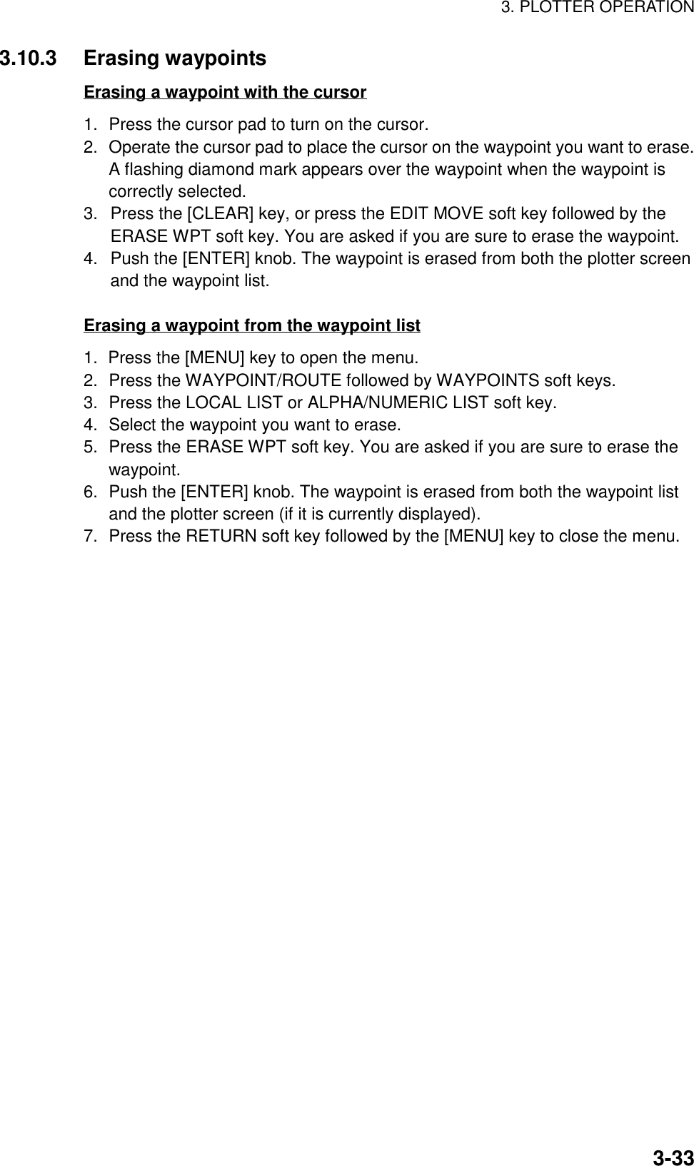 3. PLOTTER OPERATION3-333.10.3 Erasing waypointsErasing a waypoint with the cursor1. Press the cursor pad to turn on the cursor.2. Operate the cursor pad to place the cursor on the waypoint you want to erase.A flashing diamond mark appears over the waypoint when the waypoint iscorrectly selected.3.  Press the [CLEAR] key, or press the EDIT MOVE soft key followed by theERASE WPT soft key. You are asked if you are sure to erase the waypoint.4.  Push the [ENTER] knob. The waypoint is erased from both the plotter screenand the waypoint list.Erasing a waypoint from the waypoint list1.  Press the [MENU] key to open the menu.2. Press the WAYPOINT/ROUTE followed by WAYPOINTS soft keys.3. Press the LOCAL LIST or ALPHA/NUMERIC LIST soft key.4. Select the waypoint you want to erase.5. Press the ERASE WPT soft key. You are asked if you are sure to erase thewaypoint.6. Push the [ENTER] knob. The waypoint is erased from both the waypoint listand the plotter screen (if it is currently displayed).7. Press the RETURN soft key followed by the [MENU] key to close the menu.