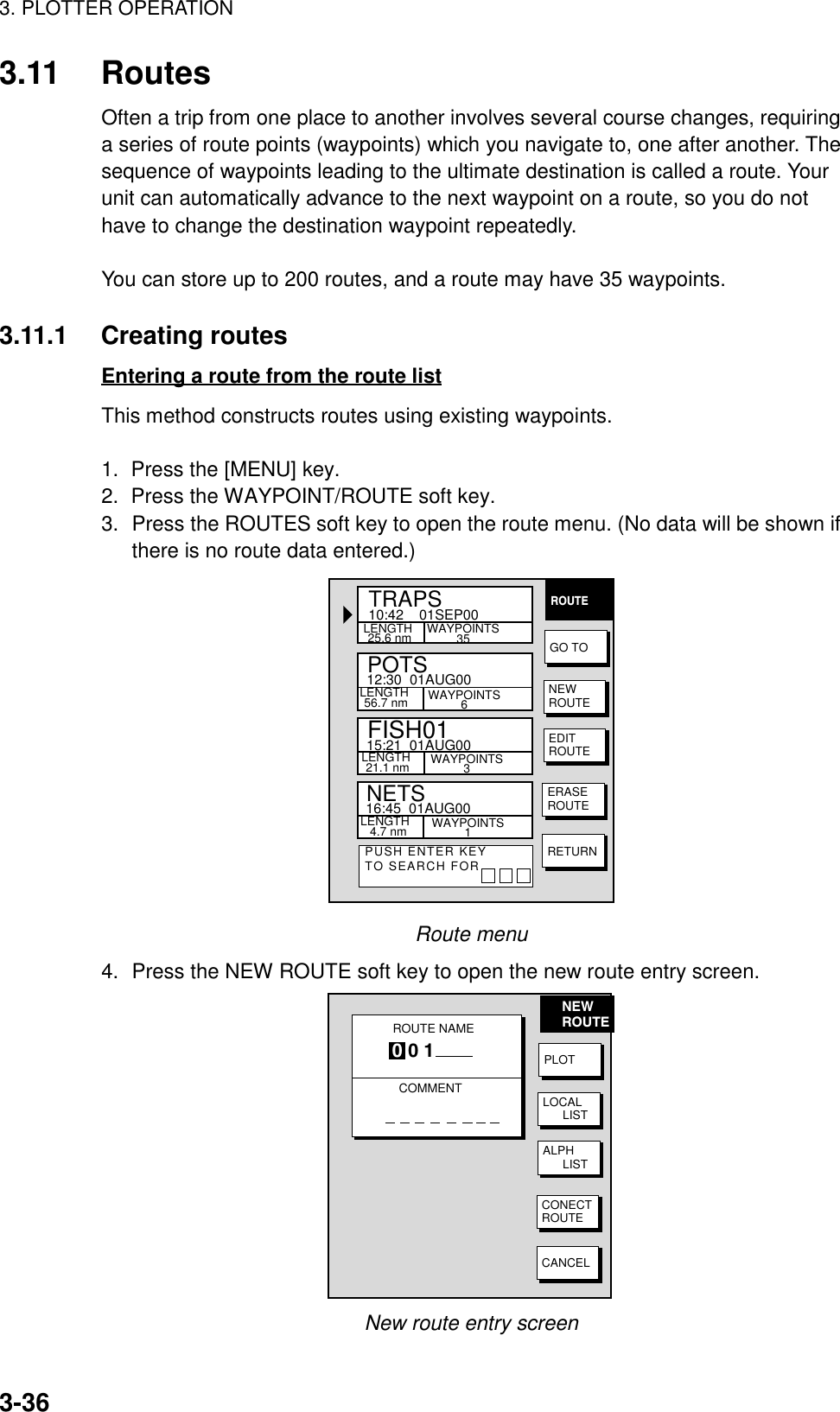 3. PLOTTER OPERATION3-363.11 RoutesOften a trip from one place to another involves several course changes, requiringa series of route points (waypoints) which you navigate to, one after another. Thesequence of waypoints leading to the ultimate destination is called a route. Yourunit can automatically advance to the next waypoint on a route, so you do nothave to change the destination waypoint repeatedly.You can store up to 200 routes, and a route may have 35 waypoints.3.11.1 Creating routesEntering a route from the route listThis method constructs routes using existing waypoints.1.  Press the [MENU] key.2.  Press the WAYPOINT/ROUTE soft key.3. Press the ROUTES soft key to open the route menu. (No data will be shown ifthere is no route data entered.)ROUTEGO TONEWROUTEEDITROUTEERASEROUTERETURNPUSH ENTER KEYTO SEARCH FORPOTSLENGTH 56.7 nmLENGTH  4.7 nm12:30  01AUG00WAYPOINTS6LENGTH 25.6 nmNETSTRAPS15:21  01AUG0016:45  01AUG00WAYPOINTS35WAYPOINTS3WAYPOINTS1FISH01LENGTH 21.1 nm10:42    01SEP00Route menu4. Press the NEW ROUTE soft key to open the new route entry screen.ROUTE NAMECOMMENT0 0 1NEWROUTEPLOTLOCAL      LISTALPH      LISTCONECTROUTECANCELNew route entry screen