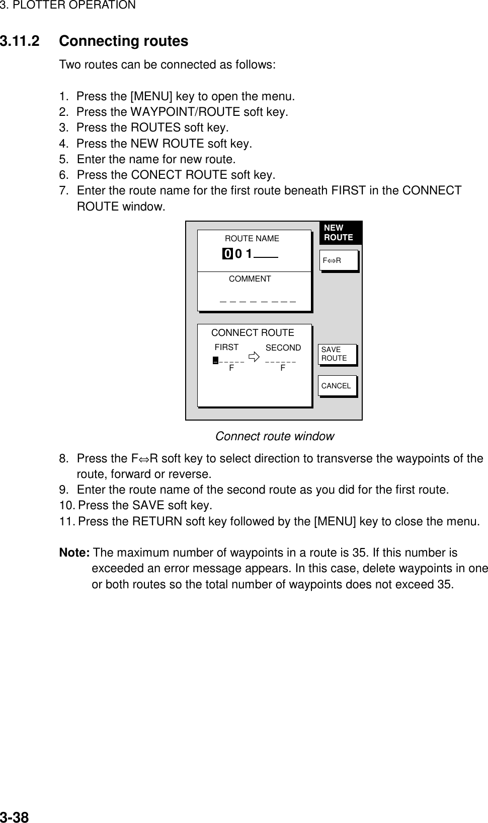 3. PLOTTER OPERATION3-383.11.2 Connecting routesTwo routes can be connected as follows:1.  Press the [MENU] key to open the menu.2.  Press the WAYPOINT/ROUTE soft key.3.  Press the ROUTES soft key.4.  Press the NEW ROUTE soft key.5. Enter the name for new route.6. Press the CONECT ROUTE soft key.7. Enter the route name for the first route beneath FIRST in the CONNECTROUTE window.NEWROUTECONNECT ROUTEFIRST SECOND_ _ _ _ _ _            _ _ _ _ _ _F                    FF⇔RSAVEROUTECANCELROUTE NAMECOMMENT0 0 1Connect route window8. Press the F⇔R soft key to select direction to transverse the waypoints of theroute, forward or reverse.9. Enter the route name of the second route as you did for the first route.10. Press the SAVE soft key.11. Press the RETURN soft key followed by the [MENU] key to close the menu.Note: The maximum number of waypoints in a route is 35. If this number isexceeded an error message appears. In this case, delete waypoints in oneor both routes so the total number of waypoints does not exceed 35.