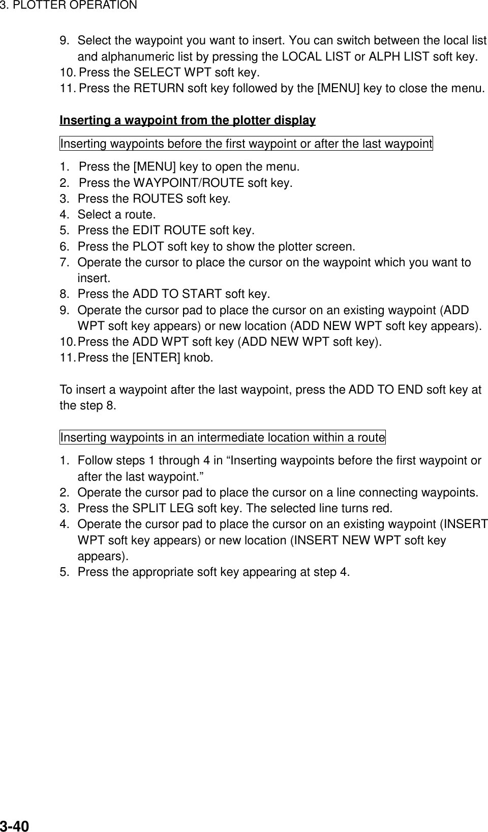 3. PLOTTER OPERATION3-409. Select the waypoint you want to insert. You can switch between the local listand alphanumeric list by pressing the LOCAL LIST or ALPH LIST soft key.10. Press the SELECT WPT soft key.11. Press the RETURN soft key followed by the [MENU] key to close the menu.Inserting a waypoint from the plotter displayInserting waypoints before the first waypoint or after the last waypoint1.  Press the [MENU] key to open the menu.2.  Press the WAYPOINT/ROUTE soft key.3. Press the ROUTES soft key.4. Select a route.5. Press the EDIT ROUTE soft key.6. Press the PLOT soft key to show the plotter screen.7. Operate the cursor to place the cursor on the waypoint which you want toinsert.8. Press the ADD TO START soft key.9. Operate the cursor pad to place the cursor on an existing waypoint (ADDWPT soft key appears) or new location (ADD NEW WPT soft key appears).10.Press the ADD WPT soft key (ADD NEW WPT soft key).11.Press the [ENTER] knob.To insert a waypoint after the last waypoint, press the ADD TO END soft key atthe step 8.Inserting waypoints in an intermediate location within a route1. Follow steps 1 through 4 in “Inserting waypoints before the first waypoint orafter the last waypoint.”2. Operate the cursor pad to place the cursor on a line connecting waypoints.3. Press the SPLIT LEG soft key. The selected line turns red.4. Operate the cursor pad to place the cursor on an existing waypoint (INSERTWPT soft key appears) or new location (INSERT NEW WPT soft keyappears).5. Press the appropriate soft key appearing at step 4.