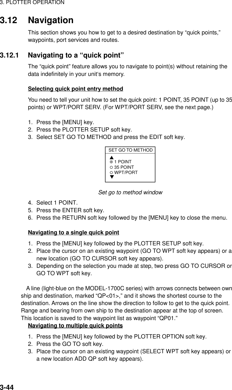 3. PLOTTER OPERATION3-443.12 NavigationThis section shows you how to get to a desired destination by “quick points,”waypoints, port services and routes.3.12.1 Navigating to a “quick point”The “quick point” feature allows you to navigate to point(s) without retaining thedata indefinitely in your unit‘s memory.Selecting quick point entry methodYou need to tell your unit how to set the quick point: 1 POINT, 35 POINT (up to 35points) or WPT/PORT SERV. (For WPT/PORT SERV, see the next page.)1. Press the [MENU] key.2. Press the PLOTTER SETUP soft key.3. Select SET GO TO METHOD and press the EDIT soft key.SET GO TO METHOD 1 POINT 35 POINT WPT/PORT Set go to method window4. Select 1 POINT.5. Press the ENTER soft key.6. Press the RETURN soft key followed by the [MENU] key to close the menu.Navigating to a single quick point1. Press the [MENU] key followed by the PLOTTER SETUP soft key.2. Place the cursor on an existing waypoint (GO TO WPT soft key appears) or anew location (GO TO CURSOR soft key appears).3. Depending on the selection you made at step, two press GO TO CURSOR orGO TO WPT soft key.A line (light-blue on the MODEL-1700C series) with arrows connects between ownship and destination, marked “QP&lt;01&gt;,” and it shows the shortest course to thedestination. Arrows on the line show the direction to follow to get to the quick point.Range and bearing from own ship to the destination appear at the top of screen.This location is saved to the waypoint list as waypoint “QP01.”Navigating to multiple quick points1. Press the [MENU] key followed by the PLOTTER OPTION soft key.2. Press the GO TO soft key.3. Place the cursor on an existing waypoint (SELECT WPT soft key appears) ora new location ADD QP soft key appears).