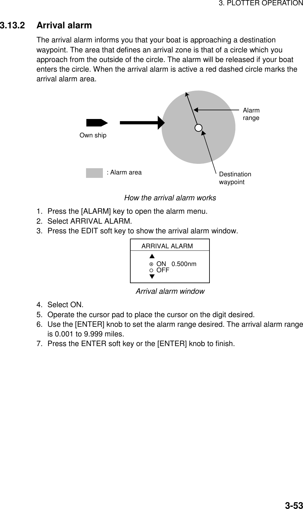 3. PLOTTER OPERATION3-533.13.2 Arrival alarmThe arrival alarm informs you that your boat is approaching a destinationwaypoint. The area that defines an arrival zone is that of a circle which youapproach from the outside of the circle. The alarm will be released if your boatenters the circle. When the arrival alarm is active a red dashed circle marks thearrival alarm area.: Alarm area Own shipAlarmrangeDestinationwaypointHow the arrival alarm works1. Press the [ALARM] key to open the alarm menu.2. Select ARRIVAL ALARM.3. Press the EDIT soft key to show the arrival alarm window.ARRIVAL ALARM▲ON   0.500nmOFF▼Arrival alarm window4. Select ON.5. Operate the cursor pad to place the cursor on the digit desired.6. Use the [ENTER] knob to set the alarm range desired. The arrival alarm rangeis 0.001 to 9.999 miles.7. Press the ENTER soft key or the [ENTER] knob to finish.