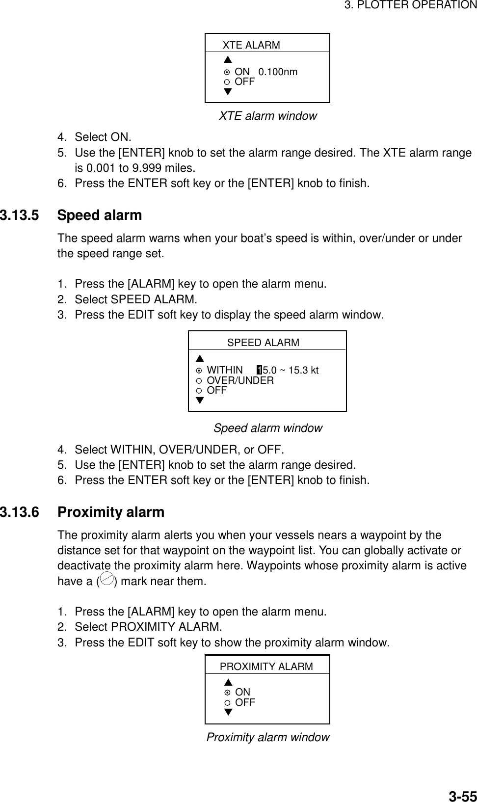 3. PLOTTER OPERATION3-55XTE ALARM▲ON   0.100nmOFF▼XTE alarm window4. Select ON.5. Use the [ENTER] knob to set the alarm range desired. The XTE alarm rangeis 0.001 to 9.999 miles.6. Press the ENTER soft key or the [ENTER] knob to finish.3.13.5 Speed alarmThe speed alarm warns when your boat’s speed is within, over/under or underthe speed range set.1. Press the [ALARM] key to open the alarm menu.2. Select SPEED ALARM.3. Press the EDIT soft key to display the speed alarm window.SPEED ALARM▲WITHIN     15.0 ~ 15.3 ktOVER/UNDEROFF▼Speed alarm window4. Select WITHIN, OVER/UNDER, or OFF.5. Use the [ENTER] knob to set the alarm range desired.6. Press the ENTER soft key or the [ENTER] knob to finish.3.13.6 Proximity alarmThe proximity alarm alerts you when your vessels nears a waypoint by thedistance set for that waypoint on the waypoint list. You can globally activate ordeactivate the proximity alarm here. Waypoints whose proximity alarm is activehave a ( ) mark near them.1. Press the [ALARM] key to open the alarm menu.2. Select PROXIMITY ALARM.3. Press the EDIT soft key to show the proximity alarm window.PROXIMITY ALARM▲ON    OFF▼Proximity alarm window