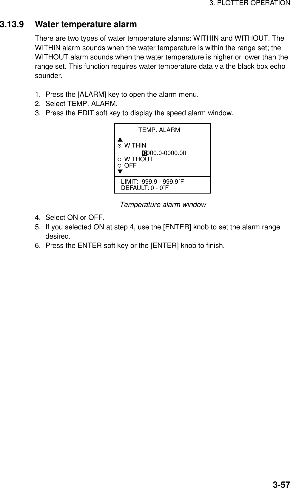3. PLOTTER OPERATION3-573.13.9 Water temperature alarmThere are two types of water temperature alarms: WITHIN and WITHOUT. TheWITHIN alarm sounds when the water temperature is within the range set; theWITHOUT alarm sounds when the water temperature is higher or lower than therange set. This function requires water temperature data via the black box echosounder.1. Press the [ALARM] key to open the alarm menu.2. Select TEMP. ALARM.3. Press the EDIT soft key to display the speed alarm window.TEMP. ALARM▲WITHIN               0000.0-0000.0ftWITHOUTOFF▼LIMIT: -999.9 - 999.9˚FDEFAULT: 0 - 0˚FTemperature alarm window4. Select ON or OFF.5. If you selected ON at step 4, use the [ENTER] knob to set the alarm rangedesired.6. Press the ENTER soft key or the [ENTER] knob to finish.