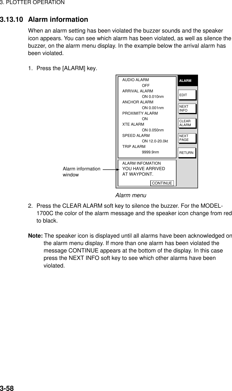 3. PLOTTER OPERATION3-583.13.10 Alarm informationWhen an alarm setting has been violated the buzzer sounds and the speakericon appears. You can see which alarm has been violated, as well as silence thebuzzer, on the alarm menu display. In the example below the arrival alarm hasbeen violated.1. Press the [ALARM] key.AUDIO ALARMOFFARRIVAL ALARMON 0.010nmANCHOR ALARMON 0.001nmPROXIMITY ALARMON  XTE ALARMON 0.050nmSPEED ALARMON 12.0-20.0ktTRIP ALARM9999.9nmALARM INFOMATIONYOU HAVE ARRIVEDAT WAYPOINT.CONTINUEALARMEDITNEXTINFOCLEARALARMNEXTPAGERETURNAlarm informationwindowAlarm menu2. Press the CLEAR ALARM soft key to silence the buzzer. For the MODEL-1700C the color of the alarm message and the speaker icon change from redto black.Note: The speaker icon is displayed until all alarms have been acknowledged onthe alarm menu display. If more than one alarm has been violated themessage CONTINUE appears at the bottom of the display. In this casepress the NEXT INFO soft key to see which other alarms have beenviolated.