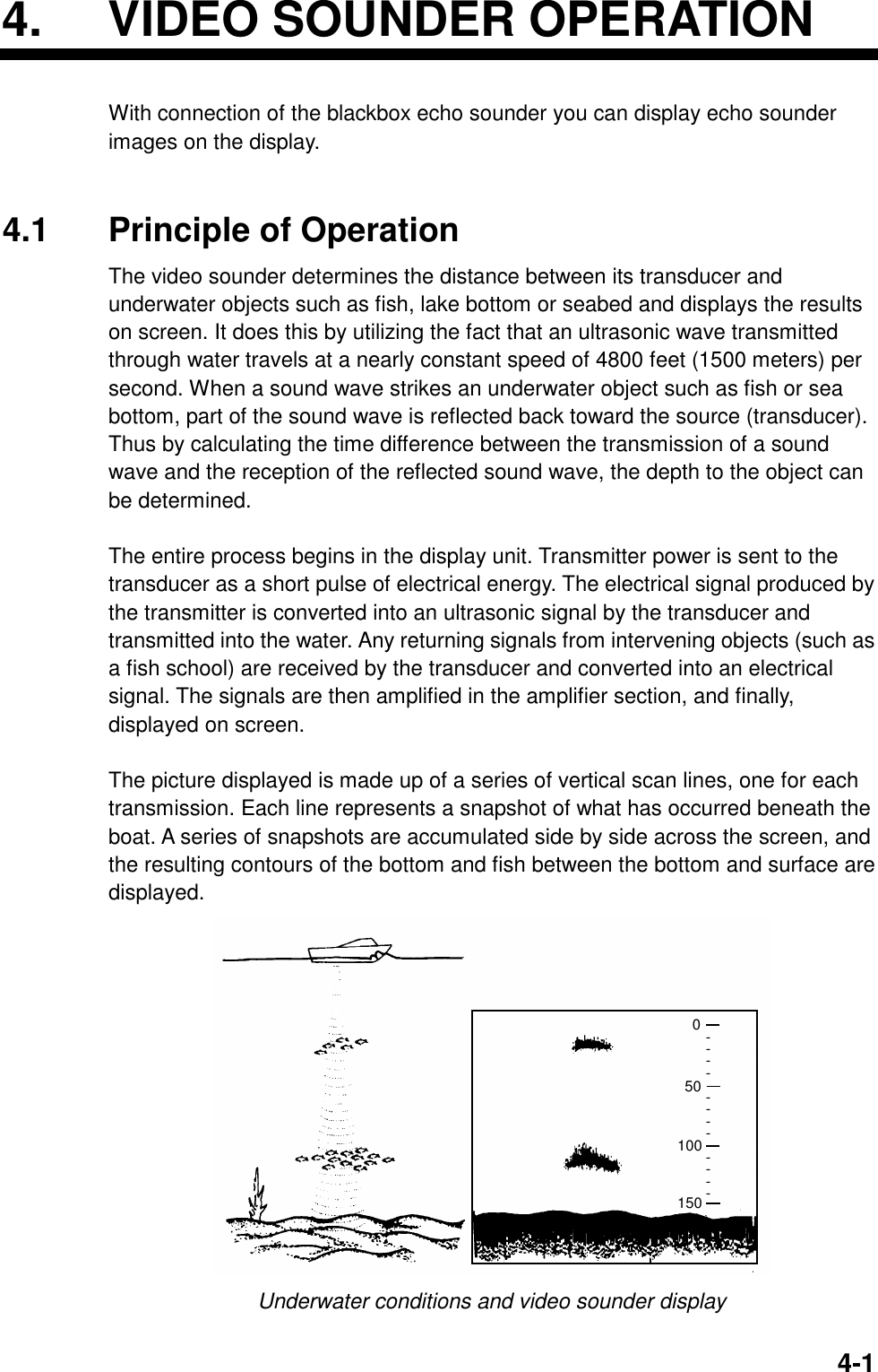 4-14.  VIDEO SOUNDER OPERATIONWith connection of the blackbox echo sounder you can display echo sounderimages on the display.4.1 Principle of OperationThe video sounder determines the distance between its transducer andunderwater objects such as fish, lake bottom or seabed and displays the resultson screen. It does this by utilizing the fact that an ultrasonic wave transmittedthrough water travels at a nearly constant speed of 4800 feet (1500 meters) persecond. When a sound wave strikes an underwater object such as fish or seabottom, part of the sound wave is reflected back toward the source (transducer).Thus by calculating the time difference between the transmission of a soundwave and the reception of the reflected sound wave, the depth to the object canbe determined.The entire process begins in the display unit. Transmitter power is sent to thetransducer as a short pulse of electrical energy. The electrical signal produced bythe transmitter is converted into an ultrasonic signal by the transducer andtransmitted into the water. Any returning signals from intervening objects (such asa fish school) are received by the transducer and converted into an electricalsignal. The signals are then amplified in the amplifier section, and finally,displayed on screen.The picture displayed is made up of a series of vertical scan lines, one for eachtransmission. Each line represents a snapshot of what has occurred beneath theboat. A series of snapshots are accumulated side by side across the screen, andthe resulting contours of the bottom and fish between the bottom and surface aredisplayed.------------050150100Underwater conditions and video sounder display