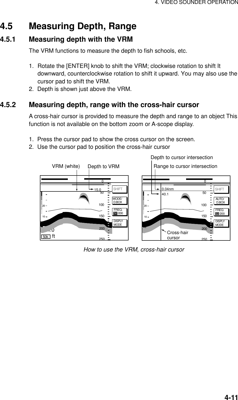 4. VIDEO SOUNDER OPERATION4-114.5 Measuring Depth, Range4.5.1 Measuring depth with the VRMThe VRM functions to measure the depth to fish schools, etc.1. Rotate the [ENTER] knob to shift the VRM; clockwise rotation to shift Itdownward, counterclockwise rotation to shift it upward. You may also use thecursor pad to shift the VRM.2.  Depth is shown just above the VRM.4.5.2 Measuring depth, range with the cross-hair cursorA cross-hair cursor is provided to measure the depth and range to an object Thisfunction is not available on the bottom zoom or A-scope display.1.  Press the cursor pad to show the cross cursor on the screen.2.  Use the cursor pad to position the cross-hair cursor50kDISPLYMODESHIFTVRM (white)2010054.0 15.0Depth to VRMftDISPLYMODEAUTO/ D.BOXSHIFT20100 0.04nm 40.1 Depth to cursor intersectionRange to cursor intersectionCross-haircursorFREQ.50 /200 FREQ.50 /200050100150250200050100150250200MODE/ D.BOXHow to use the VRM, cross-hair cursor