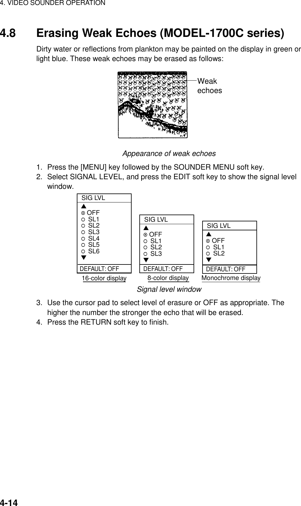 4. VIDEO SOUNDER OPERATION4-144.8 Erasing Weak Echoes (MODEL-1700C series)Dirty water or reflections from plankton may be painted on the display in green orlight blue. These weak echoes may be erased as follows:WeakechoesAppearance of weak echoes1. Press the [MENU] key followed by the SOUNDER MENU soft key.2. Select SIGNAL LEVEL, and press the EDIT soft key to show the signal levelwindow.SIG LVL▲ OFFSL1SL2SL3SL4SL5SL6▼SIG LVL▲ OFFSL1SL2SL3▼ 16-color display   8-color display       Monochrome displayDEFAULT: OFF DEFAULT: OFFSIG LVL▲ OFFSL1SL2▼DEFAULT: OFFSignal level window3. Use the cursor pad to select level of erasure or OFF as appropriate. Thehigher the number the stronger the echo that will be erased.4. Press the RETURN soft key to finish.