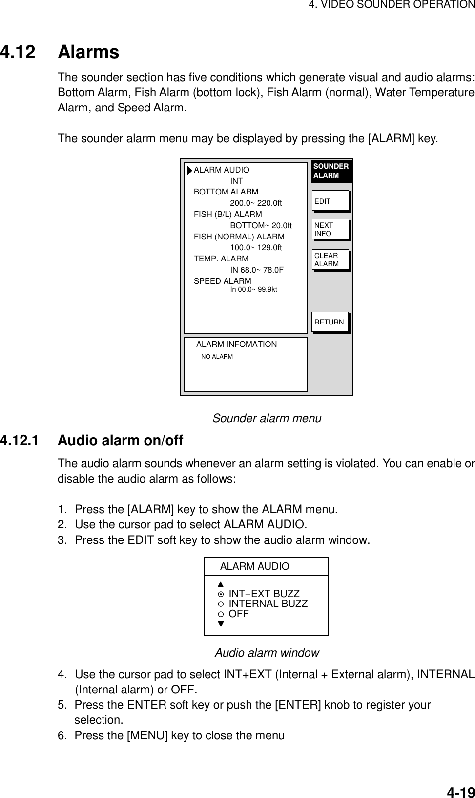 4. VIDEO SOUNDER OPERATION4-194.12 AlarmsThe sounder section has five conditions which generate visual and audio alarms:Bottom Alarm, Fish Alarm (bottom lock), Fish Alarm (normal), Water TemperatureAlarm, and Speed Alarm.The sounder alarm menu may be displayed by pressing the [ALARM] key.ALARM AUDIOINTBOTTOM ALARM200.0~ 220.0ftFISH (B/L) ALARMBOTTOM~ 20.0ftFISH (NORMAL) ALARM100.0~ 129.0ftTEMP. ALARMIN 68.0~ 78.0FSPEED ALARMIn 00.0~ 99.9ktALARM INFOMATION   NO ALARMSOUNDERALARMEDITNEXTINFOCLEARALARMRETURNSounder alarm menu4.12.1 Audio alarm on/offThe audio alarm sounds whenever an alarm setting is violated. You can enable ordisable the audio alarm as follows:1. Press the [ALARM] key to show the ALARM menu.2. Use the cursor pad to select ALARM AUDIO.3. Press the EDIT soft key to show the audio alarm window.ALARM AUDIOINT+EXT BUZZINTERNAL BUZZ  OFFAudio alarm window4. Use the cursor pad to select INT+EXT (Internal + External alarm), INTERNAL(Internal alarm) or OFF.5.  Press the ENTER soft key or push the [ENTER] knob to register yourselection.6.  Press the [MENU] key to close the menu