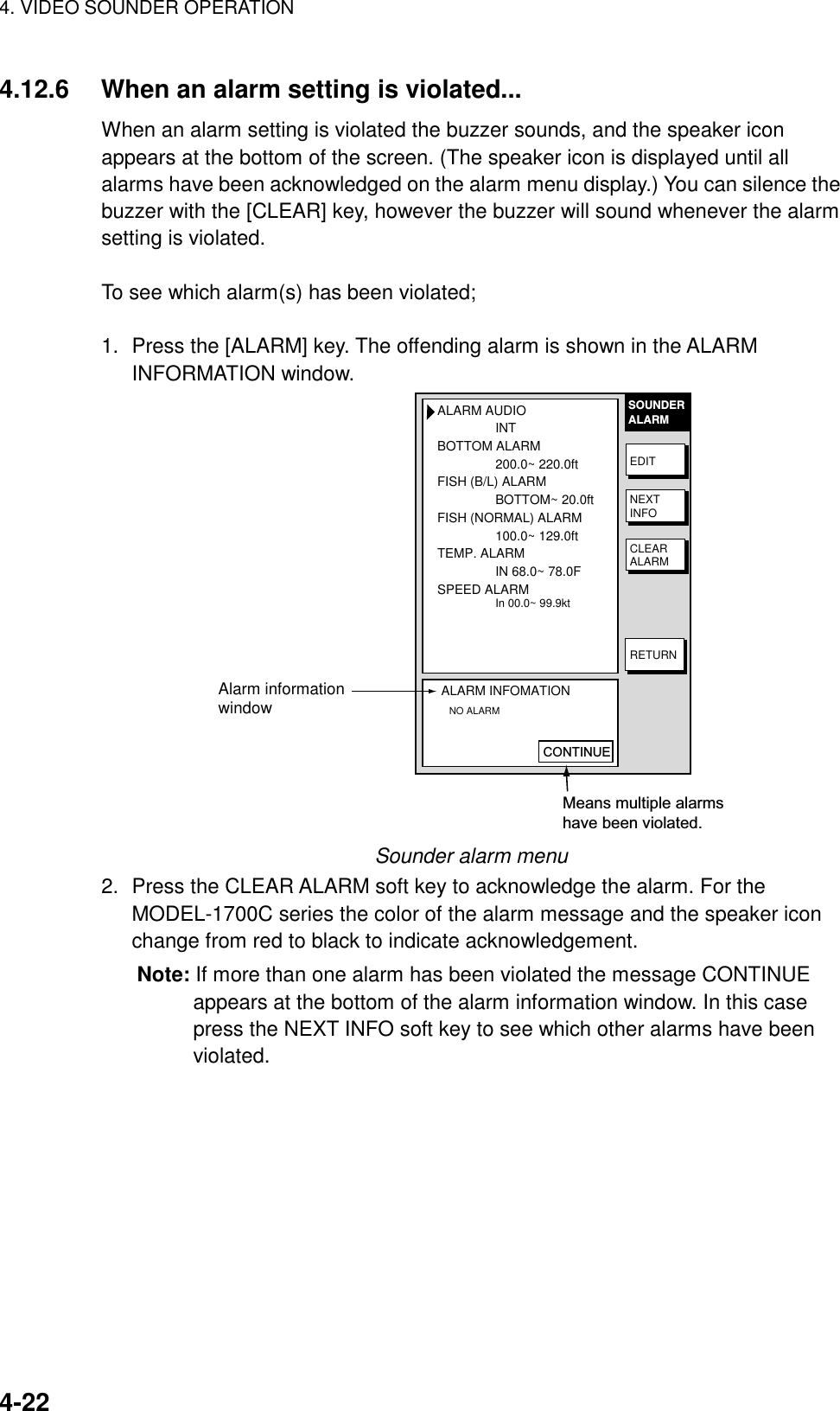 4. VIDEO SOUNDER OPERATION4-224.12.6 When an alarm setting is violated...When an alarm setting is violated the buzzer sounds, and the speaker iconappears at the bottom of the screen. (The speaker icon is displayed until allalarms have been acknowledged on the alarm menu display.) You can silence thebuzzer with the [CLEAR] key, however the buzzer will sound whenever the alarmsetting is violated.To see which alarm(s) has been violated;1. Press the [ALARM] key. The offending alarm is shown in the ALARMINFORMATION window.ALARM AUDIOINTBOTTOM ALARM200.0~ 220.0ftFISH (B/L) ALARMBOTTOM~ 20.0ftFISH (NORMAL) ALARM100.0~ 129.0ftTEMP. ALARMIN 68.0~ 78.0FSPEED ALARMIn 00.0~ 99.9ktALARM INFOMATION   NO ALARMSOUNDERALARMEDITNEXTINFOCLEARALARMRETURNAlarm informationwindowCONTINUEMeans multiple alarmshave been violated.Sounder alarm menu2. Press the CLEAR ALARM soft key to acknowledge the alarm. For theMODEL-1700C series the color of the alarm message and the speaker iconchange from red to black to indicate acknowledgement.Note: If more than one alarm has been violated the message CONTINUEappears at the bottom of the alarm information window. In this casepress the NEXT INFO soft key to see which other alarms have beenviolated.