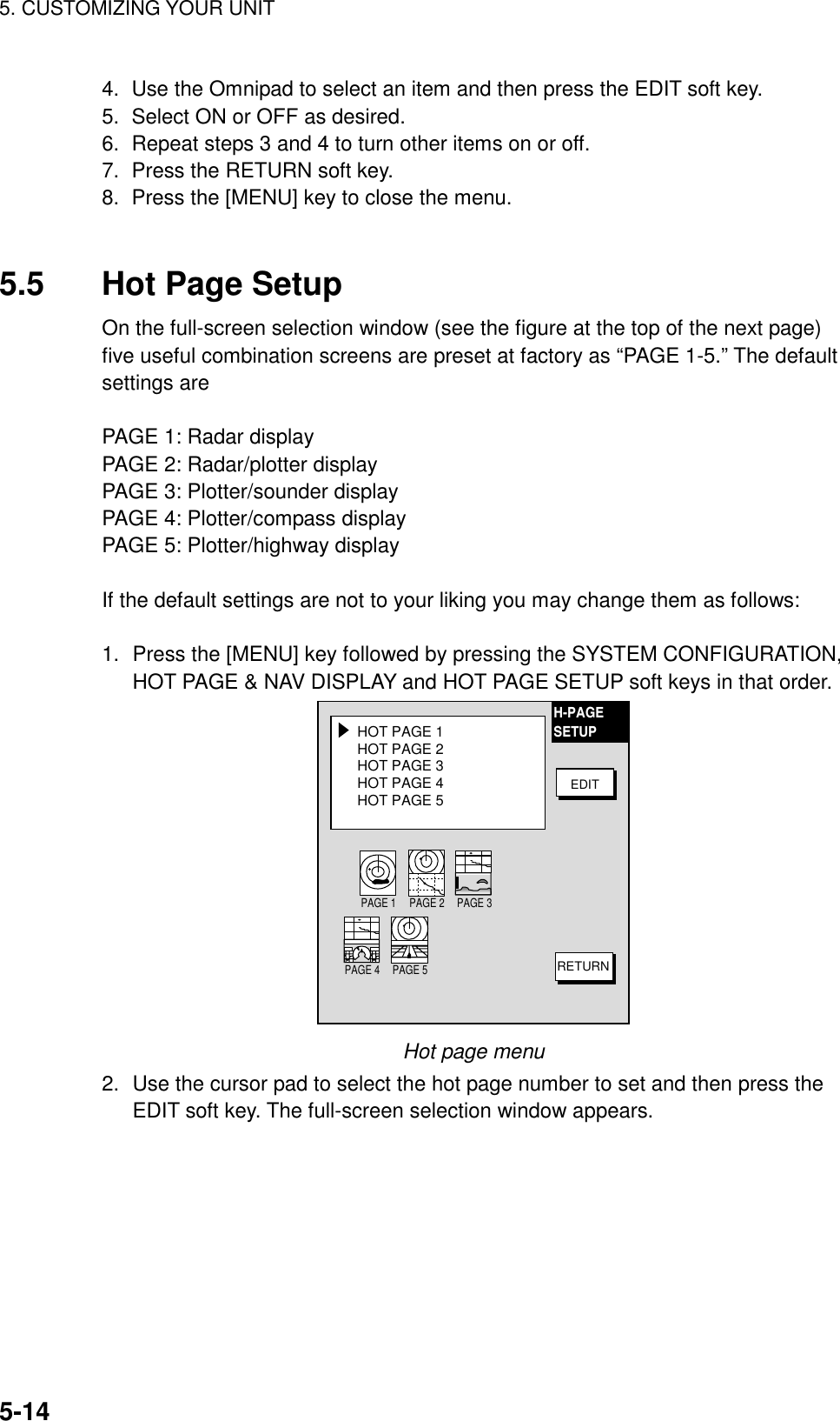 5. CUSTOMIZING YOUR UNIT5-144.  Use the Omnipad to select an item and then press the EDIT soft key.5.  Select ON or OFF as desired.6.  Repeat steps 3 and 4 to turn other items on or off.7.  Press the RETURN soft key.8.  Press the [MENU] key to close the menu.5.5 Hot Page SetupOn the full-screen selection window (see the figure at the top of the next page)five useful combination screens are preset at factory as “PAGE 1-5.” The defaultsettings arePAGE 1: Radar displayPAGE 2: Radar/plotter displayPAGE 3: Plotter/sounder displayPAGE 4: Plotter/compass displayPAGE 5: Plotter/highway displayIf the default settings are not to your liking you may change them as follows:1. Press the [MENU] key followed by pressing the SYSTEM CONFIGURATION,HOT PAGE &amp; NAV DISPLAY and HOT PAGE SETUP soft keys in that order.HOT PAGE 1HOT PAGE 2HOT PAGE 3HOT PAGE 4HOT PAGE 5 EDITRETURNH-PAGESETUPPAGE 1 PAGE 2 PAGE 3PAGE 4 PAGE 5Hot page menu2. Use the cursor pad to select the hot page number to set and then press theEDIT soft key. The full-screen selection window appears.