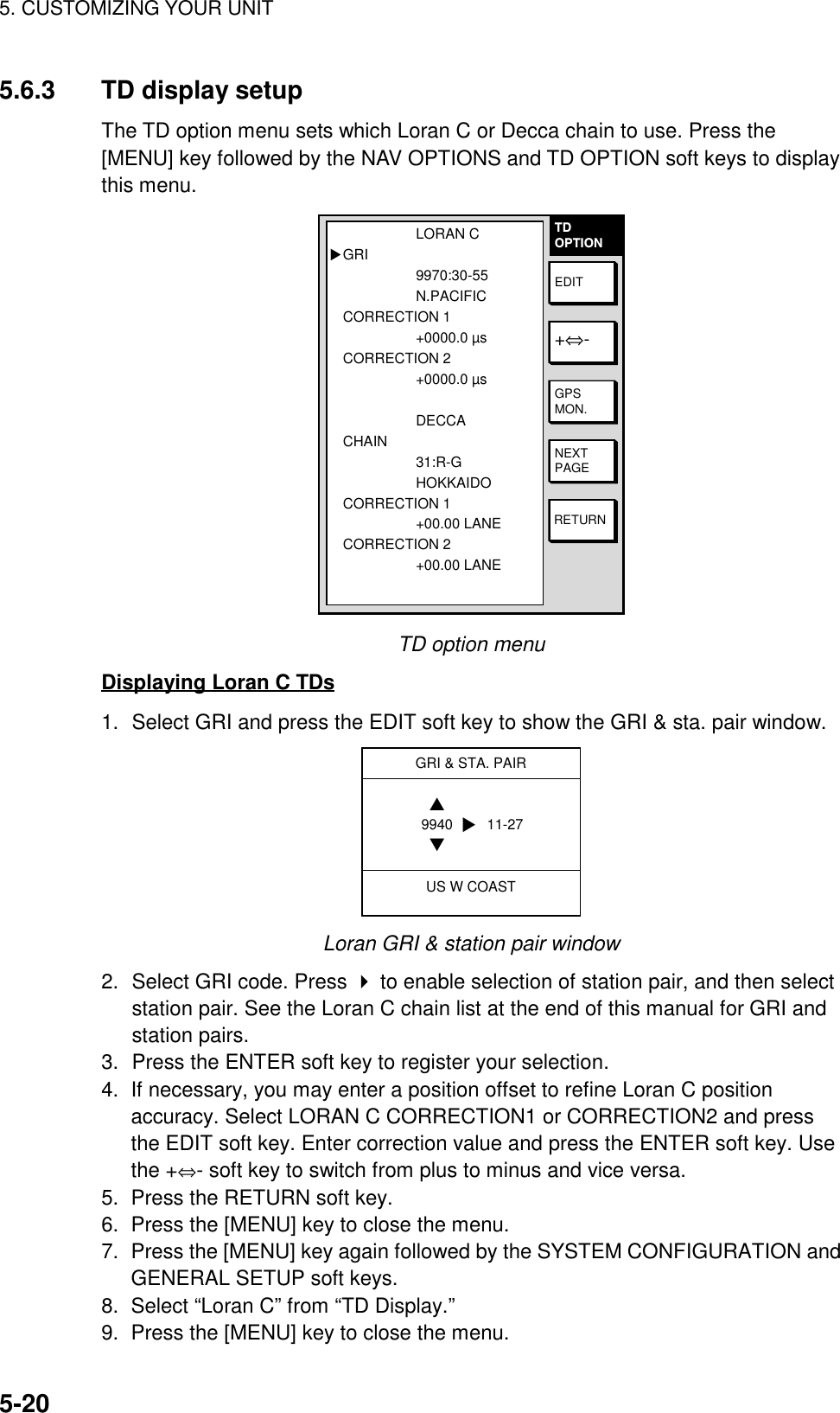 5. CUSTOMIZING YOUR UNIT5-205.6.3 TD display setupThe TD option menu sets which Loran C or Decca chain to use. Press the[MENU] key followed by the NAV OPTIONS and TD OPTION soft keys to displaythis menu.TDOPTIONRETURNNEXTPAGEGPSMON.+⇔-EDITLORAN CGRI9970:30-55N.PACIFICCORRECTION 1+0000.0 µsCORRECTION 2+0000.0 µs  DECCACHAIN31:R-GHOKKAIDOCORRECTION 1+00.00 LANECORRECTION 2+00.00 LANE▲TD option menuDisplaying Loran C TDs1. Select GRI and press the EDIT soft key to show the GRI &amp; sta. pair window.GRI &amp; STA. PAIRUS W COAST9940 11-27▲▼▼Loran GRI &amp; station pair window2. Select GRI code. Press  to enable selection of station pair, and then selectstation pair. See the Loran C chain list at the end of this manual for GRI andstation pairs.3. Press the ENTER soft key to register your selection.4.  If necessary, you may enter a position offset to refine Loran C positionaccuracy. Select LORAN C CORRECTION1 or CORRECTION2 and pressthe EDIT soft key. Enter correction value and press the ENTER soft key. Usethe +⇔- soft key to switch from plus to minus and vice versa.5.  Press the RETURN soft key.6.  Press the [MENU] key to close the menu.7.  Press the [MENU] key again followed by the SYSTEM CONFIGURATION andGENERAL SETUP soft keys.8.  Select “Loran C” from “TD Display.”9.  Press the [MENU] key to close the menu.