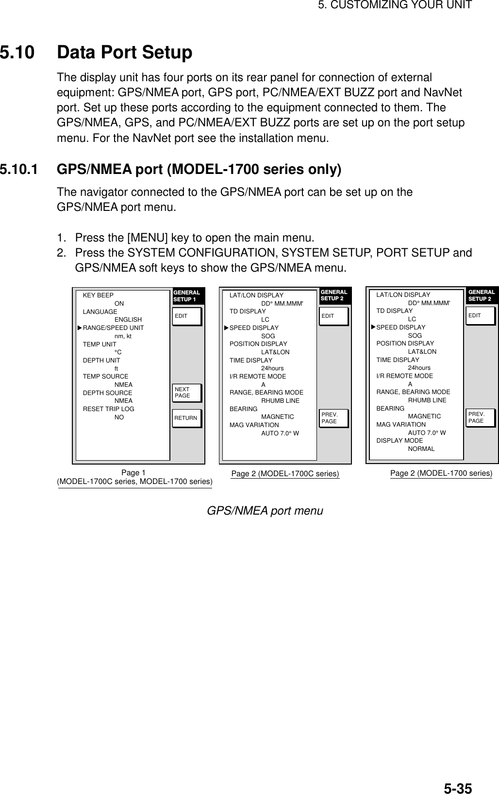 5. CUSTOMIZING YOUR UNIT5-355.10 Data Port SetupThe display unit has four ports on its rear panel for connection of externalequipment: GPS/NMEA port, GPS port, PC/NMEA/EXT BUZZ port and NavNetport. Set up these ports according to the equipment connected to them. TheGPS/NMEA, GPS, and PC/NMEA/EXT BUZZ ports are set up on the port setupmenu. For the NavNet port see the installation menu.5.10.1 GPS/NMEA port (MODEL-1700 series only)The navigator connected to the GPS/NMEA port can be set up on theGPS/NMEA port menu.1.  Press the [MENU] key to open the main menu.2.  Press the SYSTEM CONFIGURATION, SYSTEM SETUP, PORT SETUP andGPS/NMEA soft keys to show the GPS/NMEA menu.GENERALSETUP 1RETURNNEXTPAGEEDITKEY BEEPONLANGUAGEENGLISHRANGE/SPEED UNITnm, ktTEMP UNIT°CDEPTH UNITftTEMP SOURCENMEADEPTH SOURCENMEARESET TRIP LOGNO▲Page 1 (MODEL-1700C series, MODEL-1700 series)PREV.PAGEGENERALSETUP 2EDITLAT/LON DISPLAYDD° MM.MMM&apos;TD DISPLAYLCSPEED DISPLAYSOGPOSITION DISPLAYLAT&amp;LONTIME DISPLAY24hoursI/R REMOTE MODEARANGE, BEARING MODERHUMB LINEBEARING MAGNETICMAG VARIATIONAUTO 7.0° W▲Page 2 (MODEL-1700C series)PREV.PAGEGENERALSETUP 2EDITLAT/LON DISPLAYDD° MM.MMM&apos;TD DISPLAYLCSPEED DISPLAYSOGPOSITION DISPLAYLAT&amp;LONTIME DISPLAY24hoursI/R REMOTE MODEARANGE, BEARING MODERHUMB LINEBEARING MAGNETICMAG VARIATIONAUTO 7.0° WDISPLAY MODENORMAL▲Page 2 (MODEL-1700 series)GPS/NMEA port menu