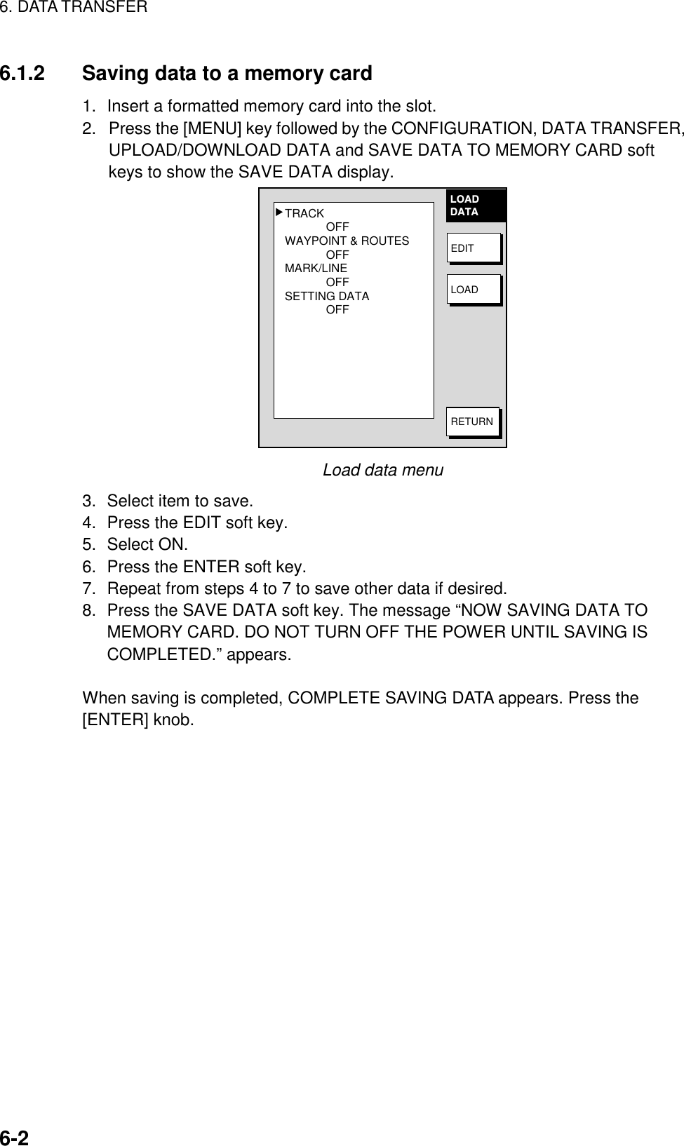 6. DATA TRANSFER6-26.1.2 Saving data to a memory card1. Insert a formatted memory card into the slot.2.  Press the [MENU] key followed by the CONFIGURATION, DATA TRANSFER,UPLOAD/DOWNLOAD DATA and SAVE DATA TO MEMORY CARD softkeys to show the SAVE DATA display.TRACKOFFWAYPOINT &amp; ROUTESOFFMARK/LINEOFFSETTING DATAOFF▲LOADDATAEDITLOADRETURNLoad data menu3. Select item to save.4. Press the EDIT soft key.5. Select ON.6. Press the ENTER soft key.7. Repeat from steps 4 to 7 to save other data if desired.8. Press the SAVE DATA soft key. The message “NOW SAVING DATA TOMEMORY CARD. DO NOT TURN OFF THE POWER UNTIL SAVING ISCOMPLETED.” appears.When saving is completed, COMPLETE SAVING DATA appears. Press the[ENTER] knob.