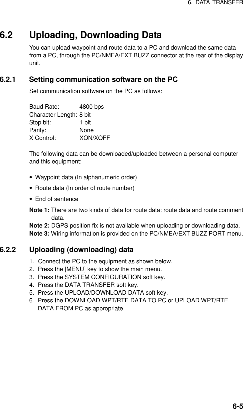 6. DATA TRANSFER6-56.2 Uploading, Downloading DataYou can upload waypoint and route data to a PC and download the same datafrom a PC, through the PC/NMEA/EXT BUZZ connector at the rear of the displayunit.6.2.1 Setting communication software on the PCSet communication software on the PC as follows:Baud Rate: 4800 bpsCharacter Length: 8 bitStop bit: 1 bitParity: NoneX Control: XON/XOFFThe following data can be downloaded/uploaded between a personal computerand this equipment:• Waypoint data (In alphanumeric order)• Route data (In order of route number)• End of sentenceNote 1: There are two kinds of data for route data: route data and route commentdata.Note 2: DGPS position fix is not available when uploading or downloading data.Note 3: Wiring information is provided on the PC/NMEA/EXT BUZZ PORT menu.6.2.2 Uploading (downloading) data1. Connect the PC to the equipment as shown below.2.  Press the [MENU] key to show the main menu.3.  Press the SYSTEM CONFIGURATION soft key.4.  Press the DATA TRANSFER soft key.5.  Press the UPLOAD/DOWNLOAD DATA soft key.6.  Press the DOWNLOAD WPT/RTE DATA TO PC or UPLOAD WPT/RTEDATA FROM PC as appropriate.