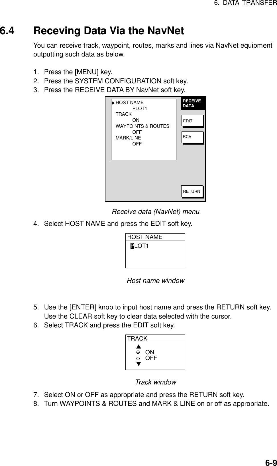 6. DATA TRANSFER6-96.4 Receving Data Via the NavNetYou can receive track, waypoint, routes, marks and lines via NavNet equipmentoutputting such data as below.1.  Press the [MENU] key.2.  Press the SYSTEM CONFIGURATION soft key.3.  Press the RECEIVE DATA BY NavNet soft key.HOST NAMEPLOT1TRACKONWAYPOINTS &amp; ROUTESOFFMARK/LINEOFF▲RECEIVEDATAEDITRCVRETURNReceive data (NavNet) menu4.  Select HOST NAME and press the EDIT soft key.HOST NAMEPLOT1Host name window5.  Use the [ENTER] knob to input host name and press the RETURN soft key.Use the CLEAR soft key to clear data selected with the cursor.6.  Select TRACK and press the EDIT soft key.TRACK▲▼ONOFFTrack window7.  Select ON or OFF as appropriate and press the RETURN soft key.8.  Turn WAYPOINTS &amp; ROUTES and MARK &amp; LINE on or off as appropriate.