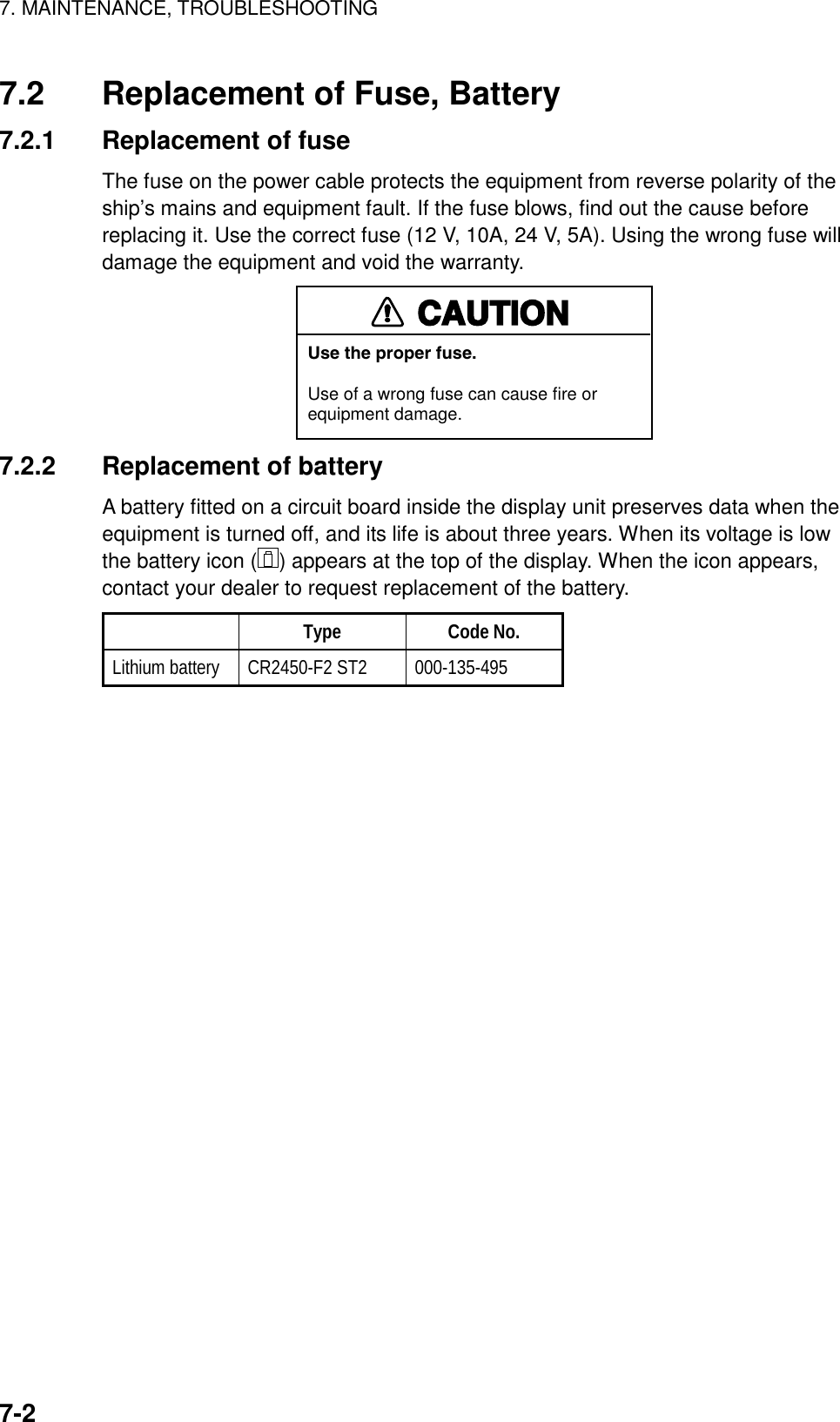 7. MAINTENANCE, TROUBLESHOOTING7-27.2 Replacement of Fuse, Battery7.2.1 Replacement of fuseThe fuse on the power cable protects the equipment from reverse polarity of theship’s mains and equipment fault. If the fuse blows, find out the cause beforereplacing it. Use the correct fuse (12 V, 10A, 24 V, 5A). Using the wrong fuse willdamage the equipment and void the warranty.CAUTIONUse the proper fuse.Use of a wrong fuse can cause fire orequipment damage.7.2.2 Replacement of batteryA battery fitted on a circuit board inside the display unit preserves data when theequipment is turned off, and its life is about three years. When its voltage is lowthe battery icon ( ) appears at the top of the display. When the icon appears,contact your dealer to request replacement of the battery.Type Code No.Lithium battery CR2450-F2 ST2 000-135-495