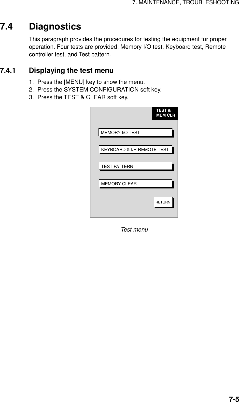 7. MAINTENANCE, TROUBLESHOOTING7-57.4 DiagnosticsThis paragraph provides the procedures for testing the equipment for properoperation. Four tests are provided: Memory I/O test, Keyboard test, Remotecontroller test, and Test pattern.7.4.1 Displaying the test menu1.  Press the [MENU] key to show the menu.2.  Press the SYSTEM CONFIGURATION soft key.3.  Press the TEST &amp; CLEAR soft key.TEST &amp;MEM CLR MEMORY I/O TESTKEYBOARD &amp; I/R REMOTE TESTTEST PATTERNMEMORY CLEARRETURNTest menu