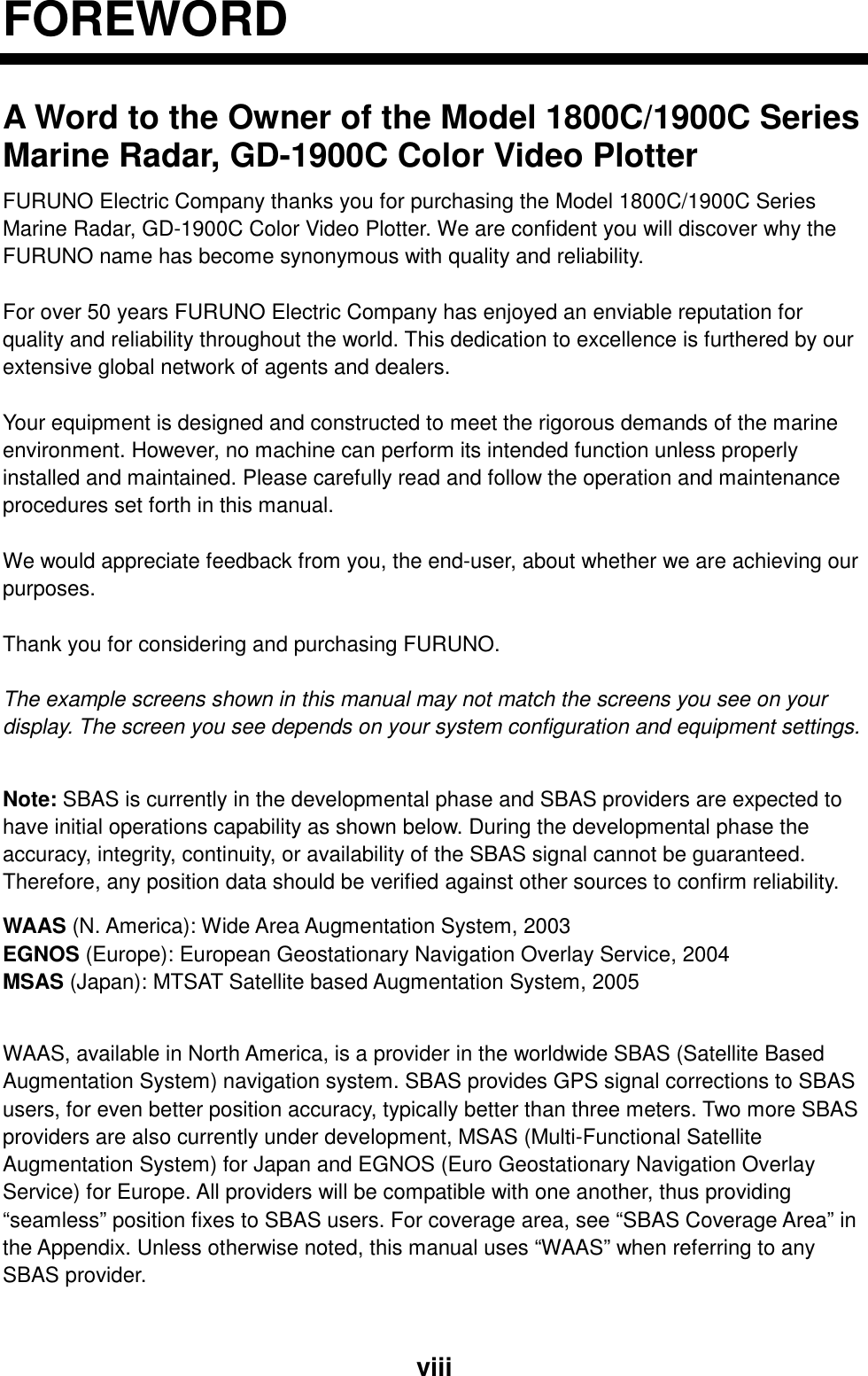  viiiFOREWORD A Word to the Owner of the Model 1800C/1900C Series Marine Radar, GD-1900C Color Video Plotter FURUNO Electric Company thanks you for purchasing the Model 1800C/1900C Series Marine Radar, GD-1900C Color Video Plotter. We are confident you will discover why the FURUNO name has become synonymous with quality and reliability.  For over 50 years FURUNO Electric Company has enjoyed an enviable reputation for quality and reliability throughout the world. This dedication to excellence is furthered by our extensive global network of agents and dealers.  Your equipment is designed and constructed to meet the rigorous demands of the marine environment. However, no machine can perform its intended function unless properly installed and maintained. Please carefully read and follow the operation and maintenance procedures set forth in this manual.  We would appreciate feedback from you, the end-user, about whether we are achieving our purposes.  Thank you for considering and purchasing FURUNO.  The example screens shown in this manual may not match the screens you see on your display. The screen you see depends on your system configuration and equipment settings.  Note: SBAS is currently in the developmental phase and SBAS providers are expected to have initial operations capability as shown below. During the developmental phase the accuracy, integrity, continuity, or availability of the SBAS signal cannot be guaranteed. Therefore, any position data should be verified against other sources to confirm reliability. WAAS (N. America): Wide Area Augmentation System, 2003 EGNOS (Europe): European Geostationary Navigation Overlay Service, 2004 MSAS (Japan): MTSAT Satellite based Augmentation System, 2005  WAAS, available in North America, is a provider in the worldwide SBAS (Satellite Based Augmentation System) navigation system. SBAS provides GPS signal corrections to SBAS users, for even better position accuracy, typically better than three meters. Two more SBAS providers are also currently under development, MSAS (Multi-Functional Satellite Augmentation System) for Japan and EGNOS (Euro Geostationary Navigation Overlay Service) for Europe. All providers will be compatible with one another, thus providing “seamless” position fixes to SBAS users. For coverage area, see “SBAS Coverage Area” in the Appendix. Unless otherwise noted, this manual uses “WAAS” when referring to any SBAS provider.  
