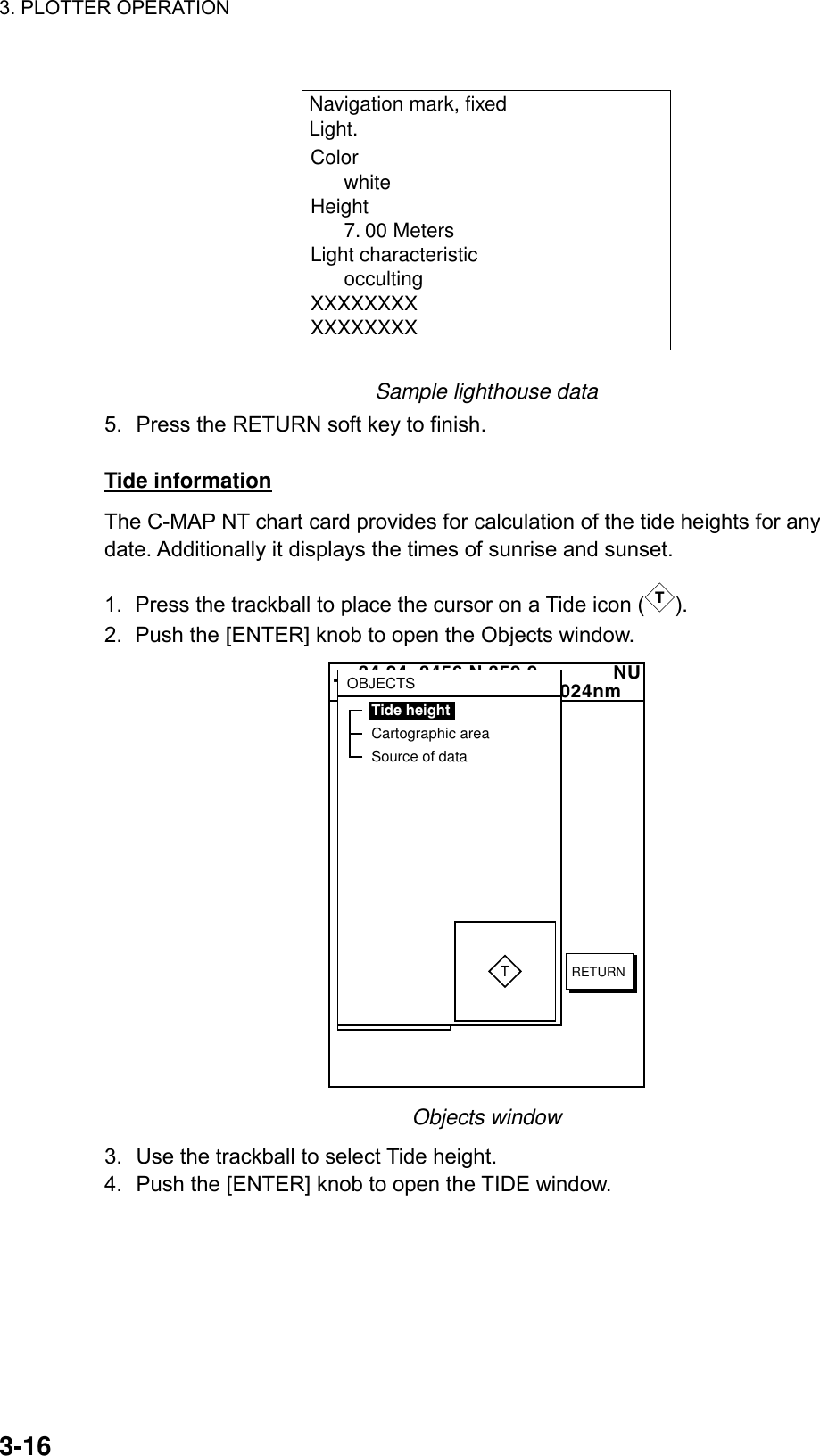 3. PLOTTER OPERATION    3-16Color      whiteHeight      7. 00 MetersLight characteristic      occultingXXXXXXXXXXXXXXXXNavigation mark, fixed Light. Sample lighthouse data 5.  Press the RETURN soft key to finish.  Tide information The C-MAP NT chart card provides for calculation of the tide heights for any date. Additionally it displays the times of sunrise and sunset.  1.  Press the trackball to place the cursor on a Tide icon ( T). 2.  Push the [ENTER] knob to open the Objects window.   34 24. 3456 N 359.9             NU124 24. 3456 W 59.9kt  024nm+OBJECTSTide heightCartographic areaSource of dataTRETURN Objects window 3.  Use the trackball to select Tide height. 4.  Push the [ENTER] knob to open the TIDE window. 