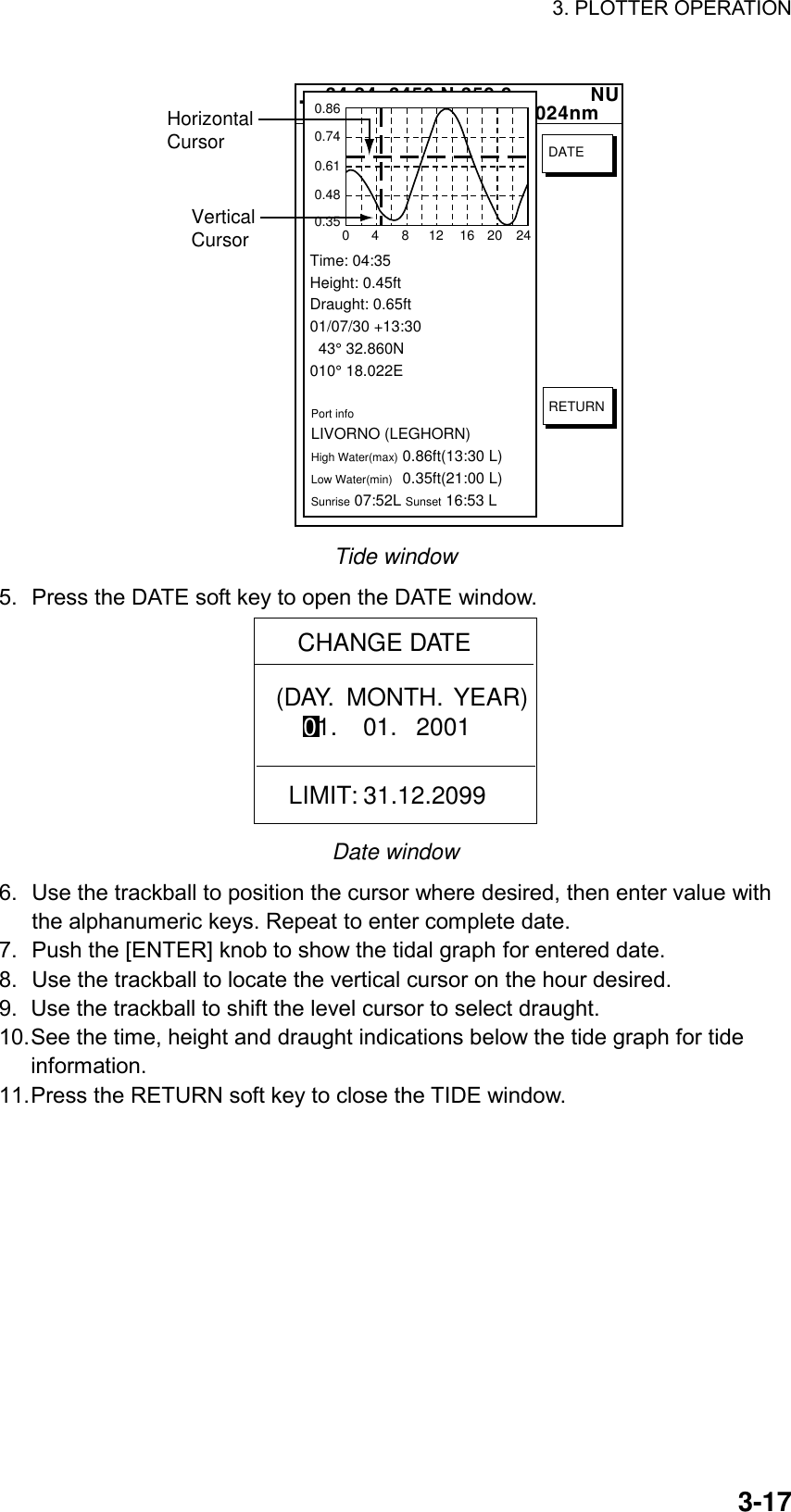 3. PLOTTER OPERATION    3-17  34 24. 3456 N 359.9             NU124 24. 3456 W 59.9kt  024nm+Time: 04:35Height: 0.45ftDraught: 0.65ft01/07/30 +13:30  43° 32.860N010° 18.022EPort infoLIVORNO (LEGHORN)High Water(max)0.86ft(13:30 L)Low Water(min)0.35ft(21:00 L)Sunrise 07:52L Sunset 16:53 L0.860.740.610.480.3504812162024RETURNDATEVerticalCursorHorizontalCursor Tide window 5.  Press the DATE soft key to open the DATE window. CHANGE DATE(DAY.  MONTH.  YEAR)    01.    01.   2001LIMIT: 31.12.2099 Date window 6.  Use the trackball to position the cursor where desired, then enter value with the alphanumeric keys. Repeat to enter complete date.   7.  Push the [ENTER] knob to show the tidal graph for entered date. 8.  Use the trackball to locate the vertical cursor on the hour desired. 9.  Use the trackball to shift the level cursor to select draught. 10. See the time, height and draught indications below the tide graph for tide information. 11. Press the RETURN soft key to close the TIDE window.   