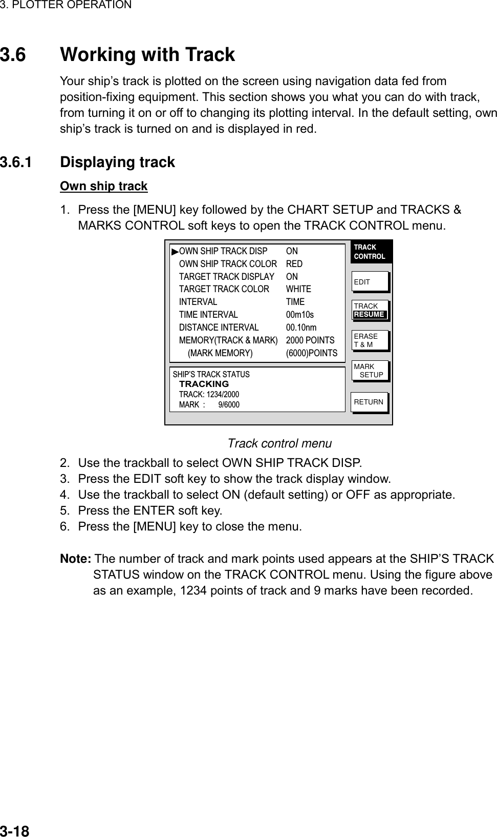 3. PLOTTER OPERATION    3-183.6 Working with Track Your ship’s track is plotted on the screen using navigation data fed from position-fixing equipment. This section shows you what you can do with track, from turning it on or off to changing its plotting interval. In the default setting, own ship’s track is turned on and is displayed in red.  3.6.1 Displaying track Own ship track 1.  Press the [MENU] key followed by the CHART SETUP and TRACKS &amp; MARKS CONTROL soft keys to open the TRACK CONTROL menu. TRACKCONTROLEDITERASET &amp; MMARK   SETUPRETURNTRACKRESUMEOWN SHIP TRACK DISP ONOWN SHIP TRACK COLOR REDTARGET TRACK DISPLAY ONTARGET TRACK COLOR WHITEINTERVAL TIMETIME INTERVAL 00m10sDISTANCE INTERVAL 00.10nmMEMORY(TRACK &amp; MARK) 2000 POINTS    (MARK MEMORY) (6000)POINTSSHIP’S TRACK STATUSTRACKINGTRACK: 1234/2000MARK  :       9/6000 Track control menu 2.  Use the trackball to select OWN SHIP TRACK DISP. 3.  Press the EDIT soft key to show the track display window. 4.  Use the trackball to select ON (default setting) or OFF as appropriate. 5.  Press the ENTER soft key.   6.  Press the [MENU] key to close the menu.  Note: The number of track and mark points used appears at the SHIP’S TRACK STATUS window on the TRACK CONTROL menu. Using the figure above as an example, 1234 points of track and 9 marks have been recorded.  