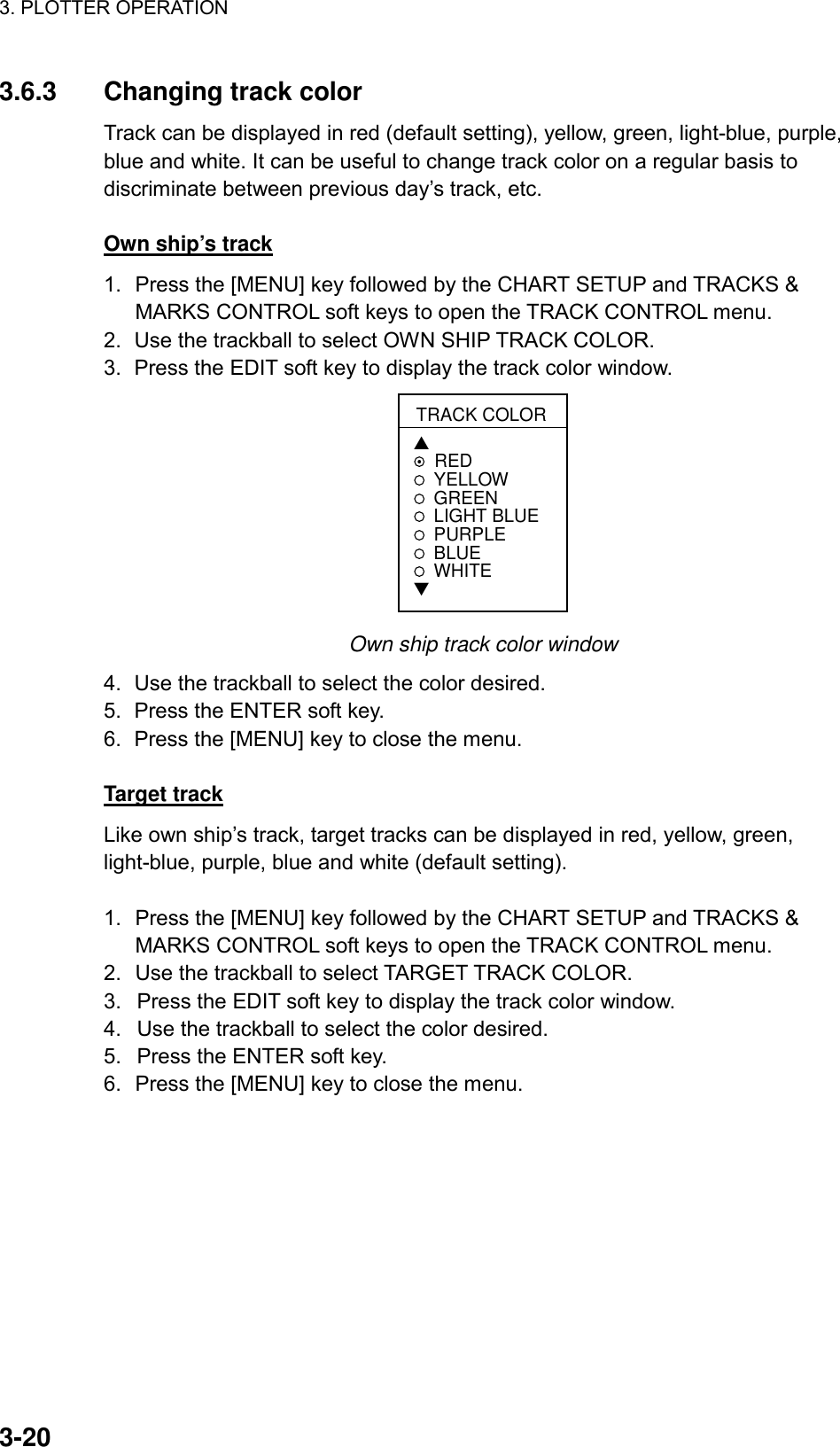 3. PLOTTER OPERATION    3-203.6.3  Changing track color Track can be displayed in red (default setting), yellow, green, light-blue, purple, blue and white. It can be useful to change track color on a regular basis to discriminate between previous day’s track, etc.  Own ship’s track 1.  Press the [MENU] key followed by the CHART SETUP and TRACKS &amp; MARKS CONTROL soft keys to open the TRACK CONTROL menu. 2.  Use the trackball to select OWN SHIP TRACK COLOR. 3.  Press the EDIT soft key to display the track color window. TRACK COLOR▲REDYELLOWGREEN LIGHT BLUEPURPLEBLUEWHITE▼ Own ship track color window 4.  Use the trackball to select the color desired. 5.  Press the ENTER soft key. 6.  Press the [MENU] key to close the menu.  Target track Like own ship’s track, target tracks can be displayed in red, yellow, green, light-blue, purple, blue and white (default setting).  1.  Press the [MENU] key followed by the CHART SETUP and TRACKS &amp; MARKS CONTROL soft keys to open the TRACK CONTROL menu. 2.  Use the trackball to select TARGET TRACK COLOR. 3.  Press the EDIT soft key to display the track color window. 4.  Use the trackball to select the color desired. 5.  Press the ENTER soft key. 6.  Press the [MENU] key to close the menu. 