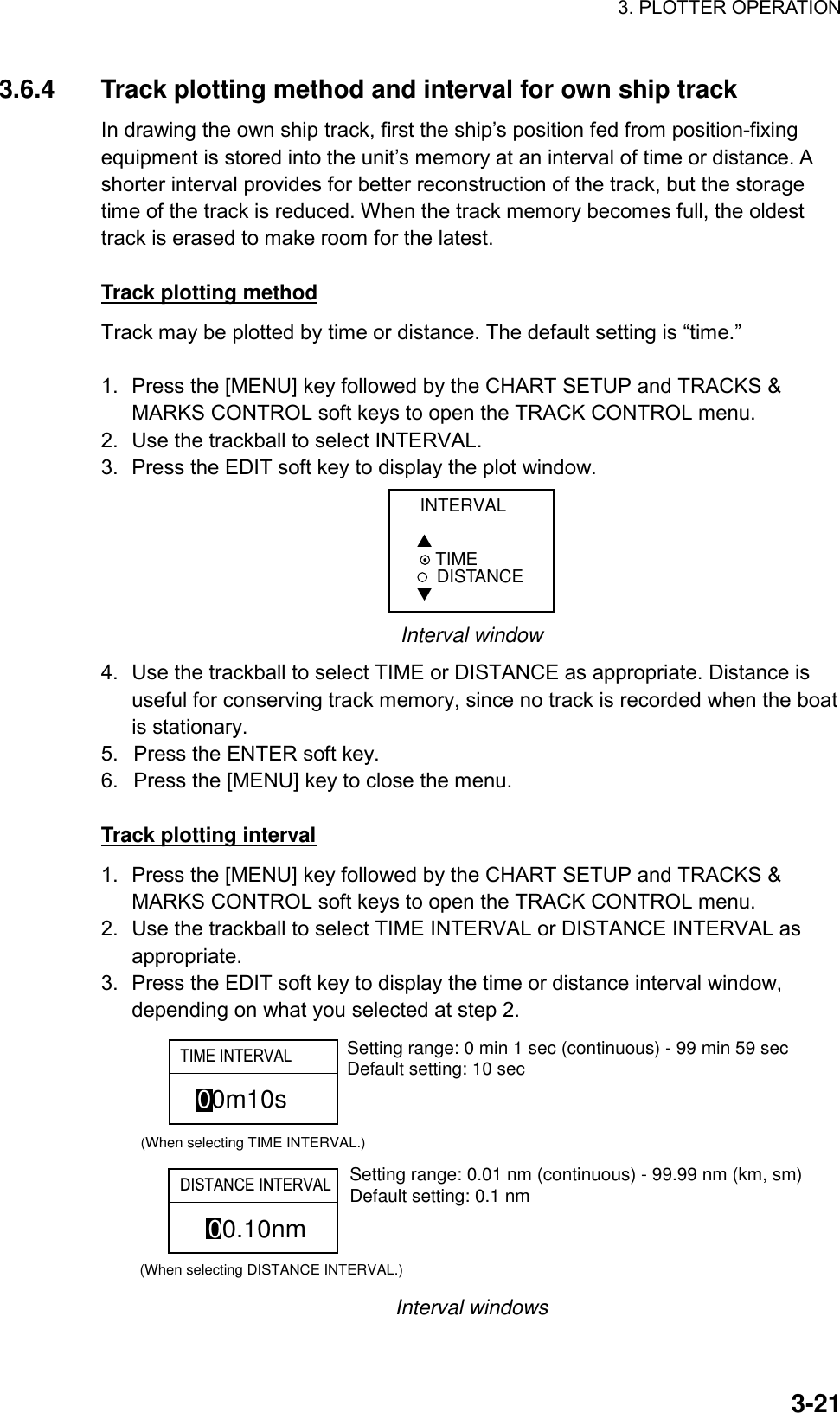 3. PLOTTER OPERATION    3-213.6.4  Track plotting method and interval for own ship track In drawing the own ship track, first the ship’s position fed from position-fixing equipment is stored into the unit’s memory at an interval of time or distance. A shorter interval provides for better reconstruction of the track, but the storage time of the track is reduced. When the track memory becomes full, the oldest track is erased to make room for the latest.  Track plotting method Track may be plotted by time or distance. The default setting is “time.”  1.  Press the [MENU] key followed by the CHART SETUP and TRACKS &amp; MARKS CONTROL soft keys to open the TRACK CONTROL menu. 2.  Use the trackball to select INTERVAL. 3.  Press the EDIT soft key to display the plot window. INTERVAL▲ TIMEDISTANCE▼ Interval window 4.  Use the trackball to select TIME or DISTANCE as appropriate. Distance is useful for conserving track memory, since no track is recorded when the boat is stationary. 5.  Press the ENTER soft key. 6.  Press the [MENU] key to close the menu.  Track plotting interval 1.  Press the [MENU] key followed by the CHART SETUP and TRACKS &amp; MARKS CONTROL soft keys to open the TRACK CONTROL menu. 2.  Use the trackball to select TIME INTERVAL or DISTANCE INTERVAL as appropriate. 3.  Press the EDIT soft key to display the time or distance interval window, depending on what you selected at step 2. 00m10s(When selecting TIME INTERVAL.)00.10nm(When selecting DISTANCE INTERVAL.)Setting range: 0 min 1 sec (continuous) - 99 min 59 secDefault setting: 10 secSetting range: 0.01 nm (continuous) - 99.99 nm (km, sm)Default setting: 0.1 nmTIME INTERVALDISTANCE INTERVAL Interval windows 