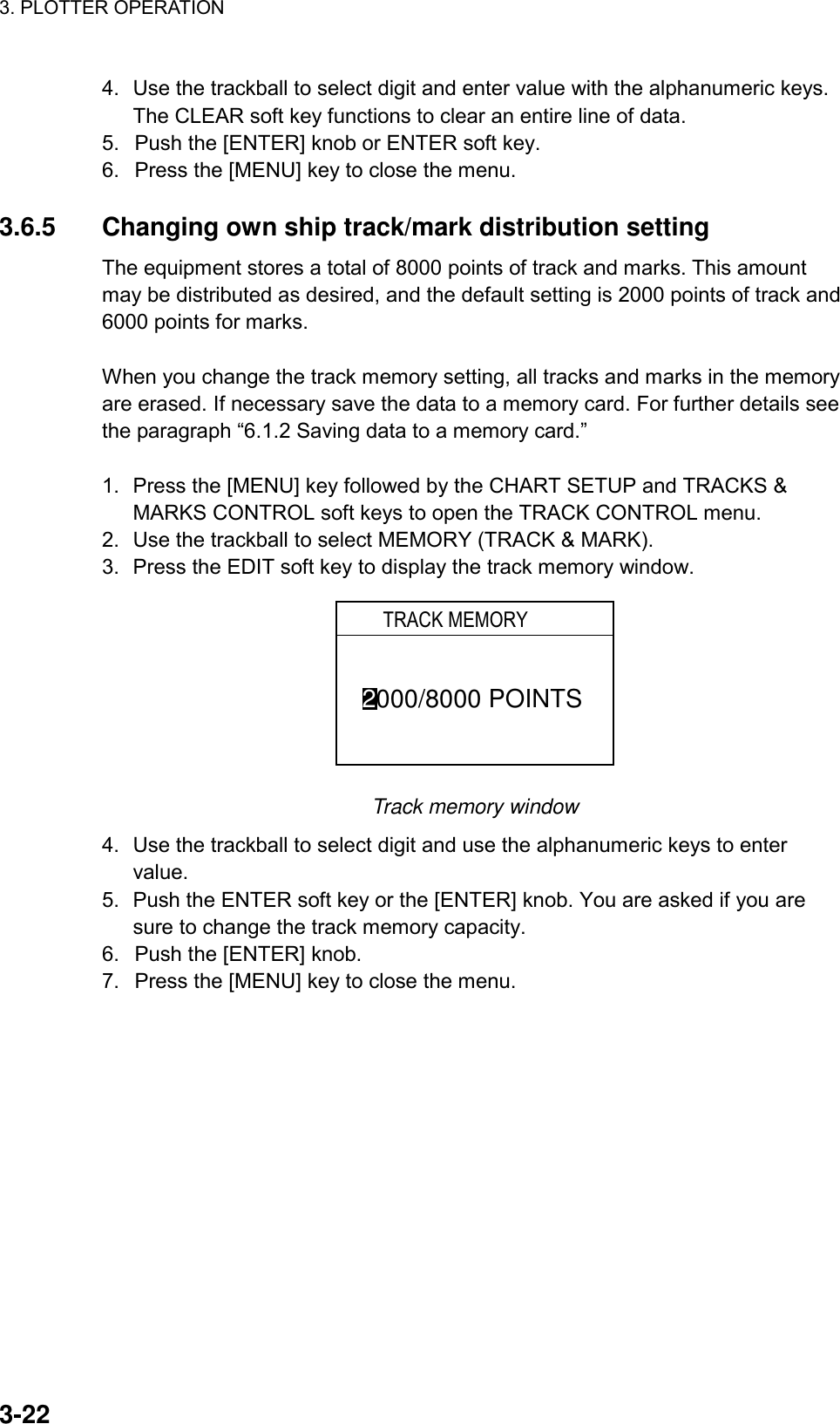 3. PLOTTER OPERATION    3-224.  Use the trackball to select digit and enter value with the alphanumeric keys. The CLEAR soft key functions to clear an entire line of data. 5.  Push the [ENTER] knob or ENTER soft key. 6.  Press the [MENU] key to close the menu.  3.6.5  Changing own ship track/mark distribution setting The equipment stores a total of 8000 points of track and marks. This amount may be distributed as desired, and the default setting is 2000 points of track and 6000 points for marks.    When you change the track memory setting, all tracks and marks in the memory are erased. If necessary save the data to a memory card. For further details see the paragraph “6.1.2 Saving data to a memory card.”  1.  Press the [MENU] key followed by the CHART SETUP and TRACKS &amp; MARKS CONTROL soft keys to open the TRACK CONTROL menu. 2.  Use the trackball to select MEMORY (TRACK &amp; MARK). 3.  Press the EDIT soft key to display the track memory window.   2000/8000 POINTS      TRACK MEMORY Track memory window 4.  Use the trackball to select digit and use the alphanumeric keys to enter value. 5.  Push the ENTER soft key or the [ENTER] knob. You are asked if you are sure to change the track memory capacity. 6.  Push the [ENTER] knob. 7.  Press the [MENU] key to close the menu.  