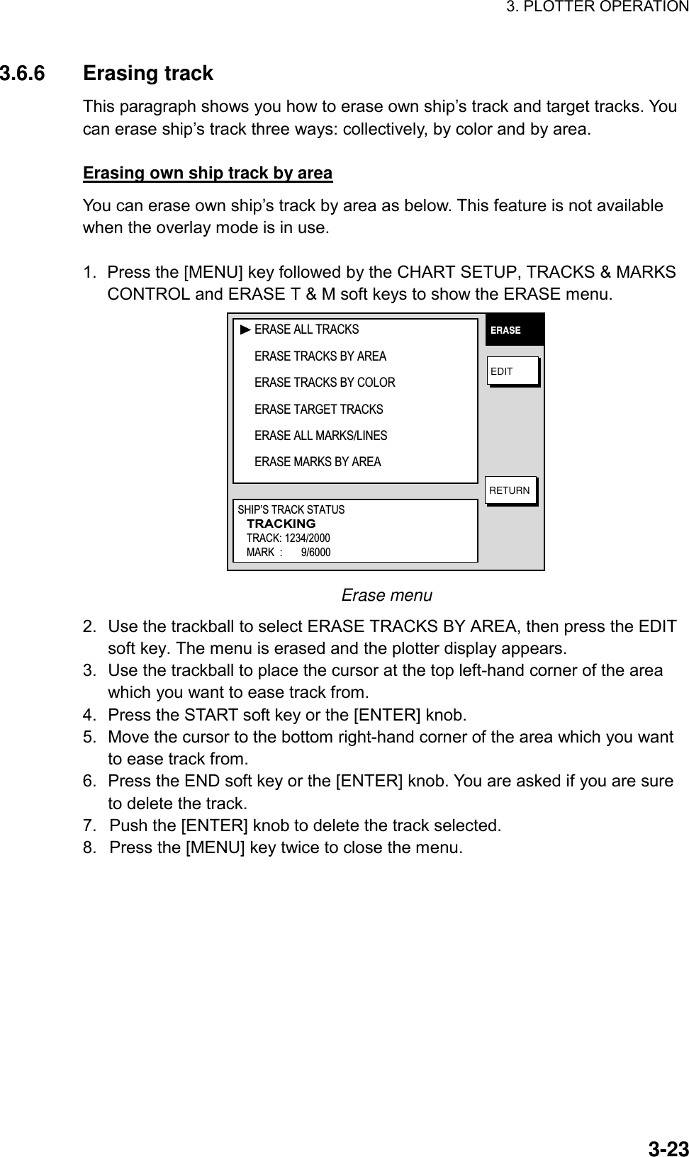 3. PLOTTER OPERATION    3-233.6.6 Erasing track This paragraph shows you how to erase own ship’s track and target tracks. You can erase ship’s track three ways: collectively, by color and by area.  Erasing own ship track by area You can erase own ship’s track by area as below. This feature is not available when the overlay mode is in use.  1.  Press the [MENU] key followed by the CHART SETUP, TRACKS &amp; MARKS CONTROL and ERASE T &amp; M soft keys to show the ERASE menu. ERASEEDITRETURNERASE ALL TRACKSERASE TRACKS BY AREAERASE TRACKS BY COLORERASE TARGET TRACKSERASE ALL MARKS/LINESERASE MARKS BY AREASHIP’S TRACK STATUSTRACKINGTRACK: 1234/2000MARK  :       9/6000 Erase menu 2.  Use the trackball to select ERASE TRACKS BY AREA, then press the EDIT soft key. The menu is erased and the plotter display appears. 3.  Use the trackball to place the cursor at the top left-hand corner of the area which you want to ease track from. 4.  Press the START soft key or the [ENTER] knob. 5.  Move the cursor to the bottom right-hand corner of the area which you want to ease track from. 6.  Press the END soft key or the [ENTER] knob. You are asked if you are sure to delete the track. 7.  Push the [ENTER] knob to delete the track selected. 8.  Press the [MENU] key twice to close the menu.  