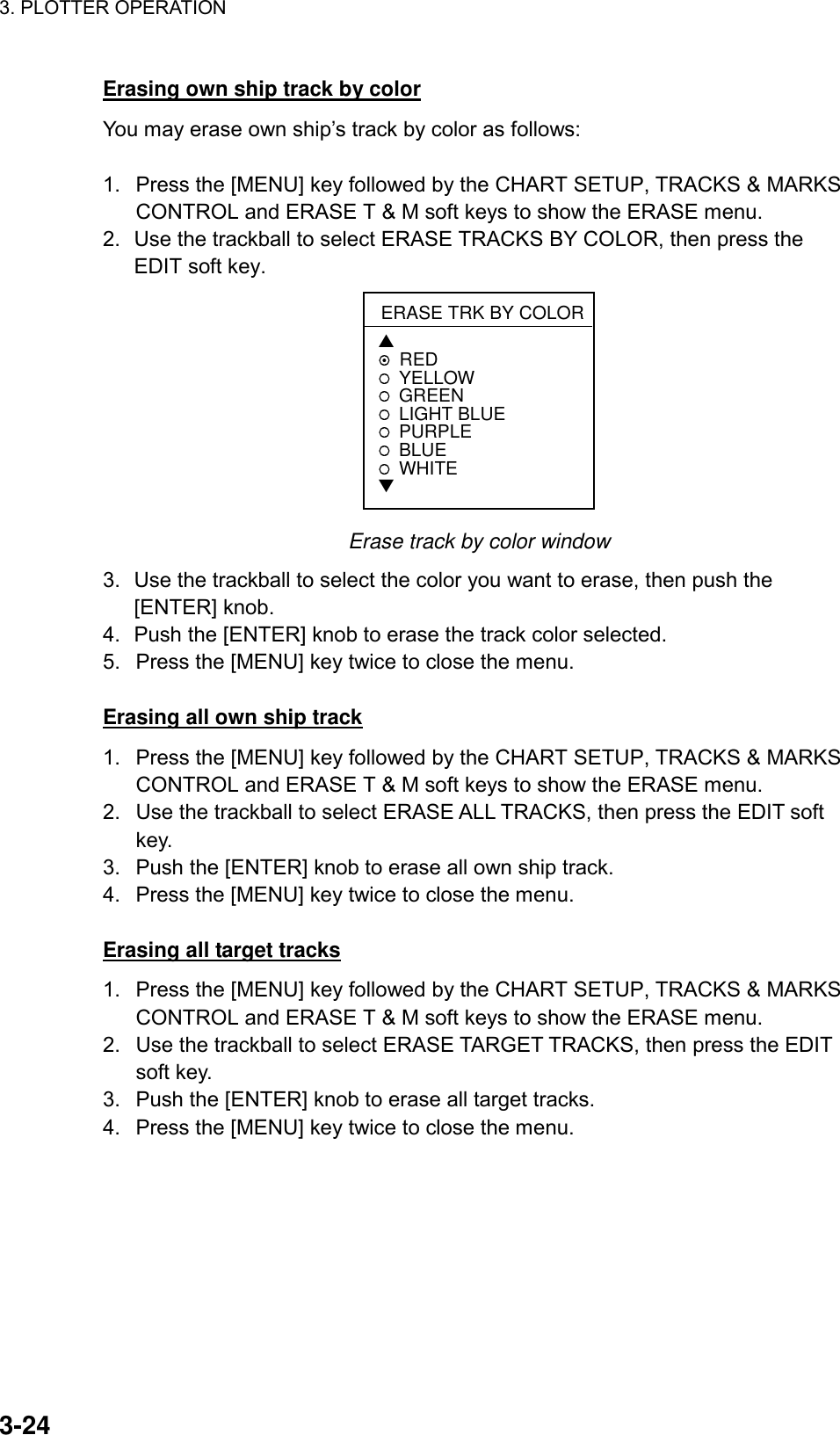 3. PLOTTER OPERATION    3-24Erasing own ship track by color You may erase own ship’s track by color as follows:  1.  Press the [MENU] key followed by the CHART SETUP, TRACKS &amp; MARKS CONTROL and ERASE T &amp; M soft keys to show the ERASE menu. 2.  Use the trackball to select ERASE TRACKS BY COLOR, then press the EDIT soft key.   ERASE TRK BY COLOR▲REDYELLOWGREEN LIGHT BLUEPURPLEBLUEWHITE▼ Erase track by color window 3.  Use the trackball to select the color you want to erase, then push the [ENTER] knob. 4.  Push the [ENTER] knob to erase the track color selected. 5.  Press the [MENU] key twice to close the menu.  Erasing all own ship track 1.  Press the [MENU] key followed by the CHART SETUP, TRACKS &amp; MARKS CONTROL and ERASE T &amp; M soft keys to show the ERASE menu. 2.  Use the trackball to select ERASE ALL TRACKS, then press the EDIT soft key. 3.  Push the [ENTER] knob to erase all own ship track. 4.  Press the [MENU] key twice to close the menu.  Erasing all target tracks 1.  Press the [MENU] key followed by the CHART SETUP, TRACKS &amp; MARKS CONTROL and ERASE T &amp; M soft keys to show the ERASE menu. 2.  Use the trackball to select ERASE TARGET TRACKS, then press the EDIT soft key. 3.  Push the [ENTER] knob to erase all target tracks. 4.  Press the [MENU] key twice to close the menu. 