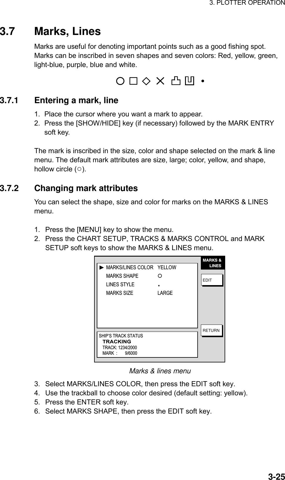 3. PLOTTER OPERATION    3-253.7 Marks, Lines Marks are useful for denoting important points such as a good fishing spot. Marks can be inscribed in seven shapes and seven colors: Red, yellow, green, light-blue, purple, blue and white. ✕ 3.7.1  Entering a mark, line 1.  Place the cursor where you want a mark to appear. 2.  Press the [SHOW/HIDE] key (if necessary) followed by the MARK ENTRY soft key.  The mark is inscribed in the size, color and shape selected on the mark &amp; line menu. The default mark attributes are size, large; color, yellow, and shape, hollow circle (○).  3.7.2  Changing mark attributes You can select the shape, size and color for marks on the MARKS &amp; LINES menu.  1.  Press the [MENU] key to show the menu. 2.  Press the CHART SETUP, TRACKS &amp; MARKS CONTROL and MARK SETUP soft keys to show the MARKS &amp; LINES menu. MARKS &amp;      LINESEDITRETURNMARKS/LINES COLOR YELLOWMARKS SHAPELINES STYLE .MARKS SIZE LARGESHIP’S TRACK STATUSTRACKINGTRACK: 1234/2000MARK  :       9/6000 Marks &amp; lines menu 3.  Select MARKS/LINES COLOR, then press the EDIT soft key. 4.  Use the trackball to choose color desired (default setting: yellow). 5.  Press the ENTER soft key. 6.  Select MARKS SHAPE, then press the EDIT soft key. 