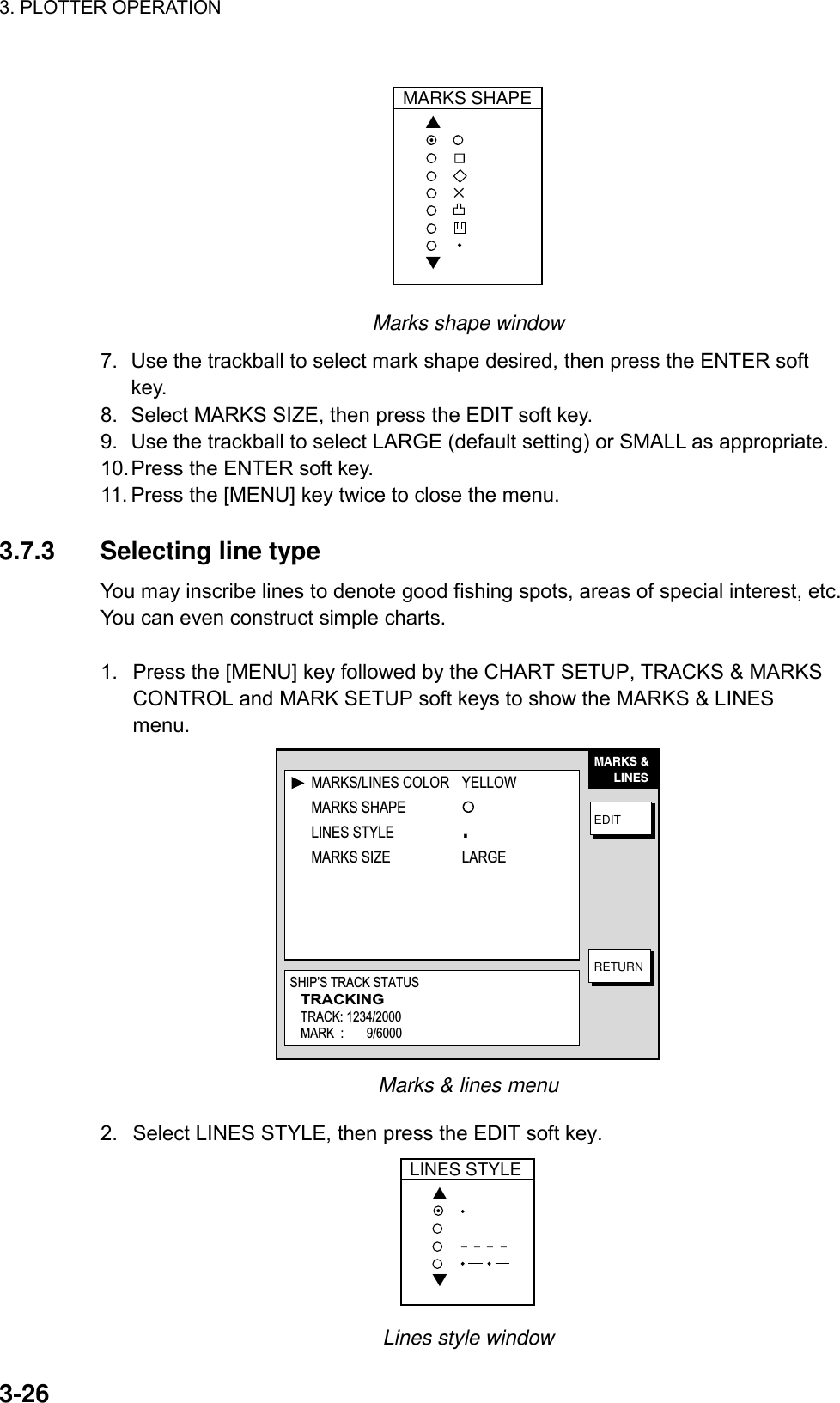 3. PLOTTER OPERATION    3-26MARKS SHAPE▲▼✕ Marks shape window 7.  Use the trackball to select mark shape desired, then press the ENTER soft key. 8.  Select MARKS SIZE, then press the EDIT soft key. 9.  Use the trackball to select LARGE (default setting) or SMALL as appropriate. 10. Press the ENTER soft key. 11. Press the [MENU] key twice to close the menu.  3.7.3 Selecting line type You may inscribe lines to denote good fishing spots, areas of special interest, etc. You can even construct simple charts.    1.  Press the [MENU] key followed by the CHART SETUP, TRACKS &amp; MARKS CONTROL and MARK SETUP soft keys to show the MARKS &amp; LINES menu. MARKS &amp;      LINESEDITRETURNMARKS/LINES COLOR YELLOWMARKS SHAPELINES STYLE .MARKS SIZE LARGESHIP’S TRACK STATUSTRACKINGTRACK: 1234/2000MARK  :       9/6000 Marks &amp; lines menu 2.  Select LINES STYLE, then press the EDIT soft key. LINES STYLE▲▼ Lines style window 