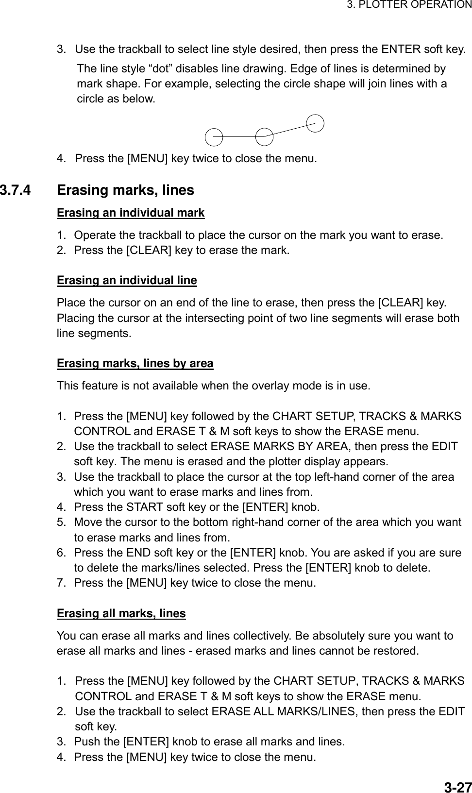 3. PLOTTER OPERATION    3-273.  Use the trackball to select line style desired, then press the ENTER soft key.   The line style “dot” disables line drawing. Edge of lines is determined by mark shape. For example, selecting the circle shape will join lines with a circle as below.  4.  Press the [MENU] key twice to close the menu.  3.7.4 Erasing marks, lines Erasing an individual mark 1.  Operate the trackball to place the cursor on the mark you want to erase. 2.  Press the [CLEAR] key to erase the mark.  Erasing an individual line Place the cursor on an end of the line to erase, then press the [CLEAR] key. Placing the cursor at the intersecting point of two line segments will erase both line segments.  Erasing marks, lines by area This feature is not available when the overlay mode is in use.  1.  Press the [MENU] key followed by the CHART SETUP, TRACKS &amp; MARKS CONTROL and ERASE T &amp; M soft keys to show the ERASE menu. 2.  Use the trackball to select ERASE MARKS BY AREA, then press the EDIT soft key. The menu is erased and the plotter display appears. 3.  Use the trackball to place the cursor at the top left-hand corner of the area which you want to erase marks and lines from. 4.  Press the START soft key or the [ENTER] knob. 5.  Move the cursor to the bottom right-hand corner of the area which you want to erase marks and lines from. 6.  Press the END soft key or the [ENTER] knob. You are asked if you are sure to delete the marks/lines selected. Press the [ENTER] knob to delete. 7.  Press the [MENU] key twice to close the menu.  Erasing all marks, lines You can erase all marks and lines collectively. Be absolutely sure you want to erase all marks and lines - erased marks and lines cannot be restored.  1.  Press the [MENU] key followed by the CHART SETUP, TRACKS &amp; MARKS CONTROL and ERASE T &amp; M soft keys to show the ERASE menu. 2.  Use the trackball to select ERASE ALL MARKS/LINES, then press the EDIT soft key. 3.  Push the [ENTER] knob to erase all marks and lines. 4.  Press the [MENU] key twice to close the menu. 