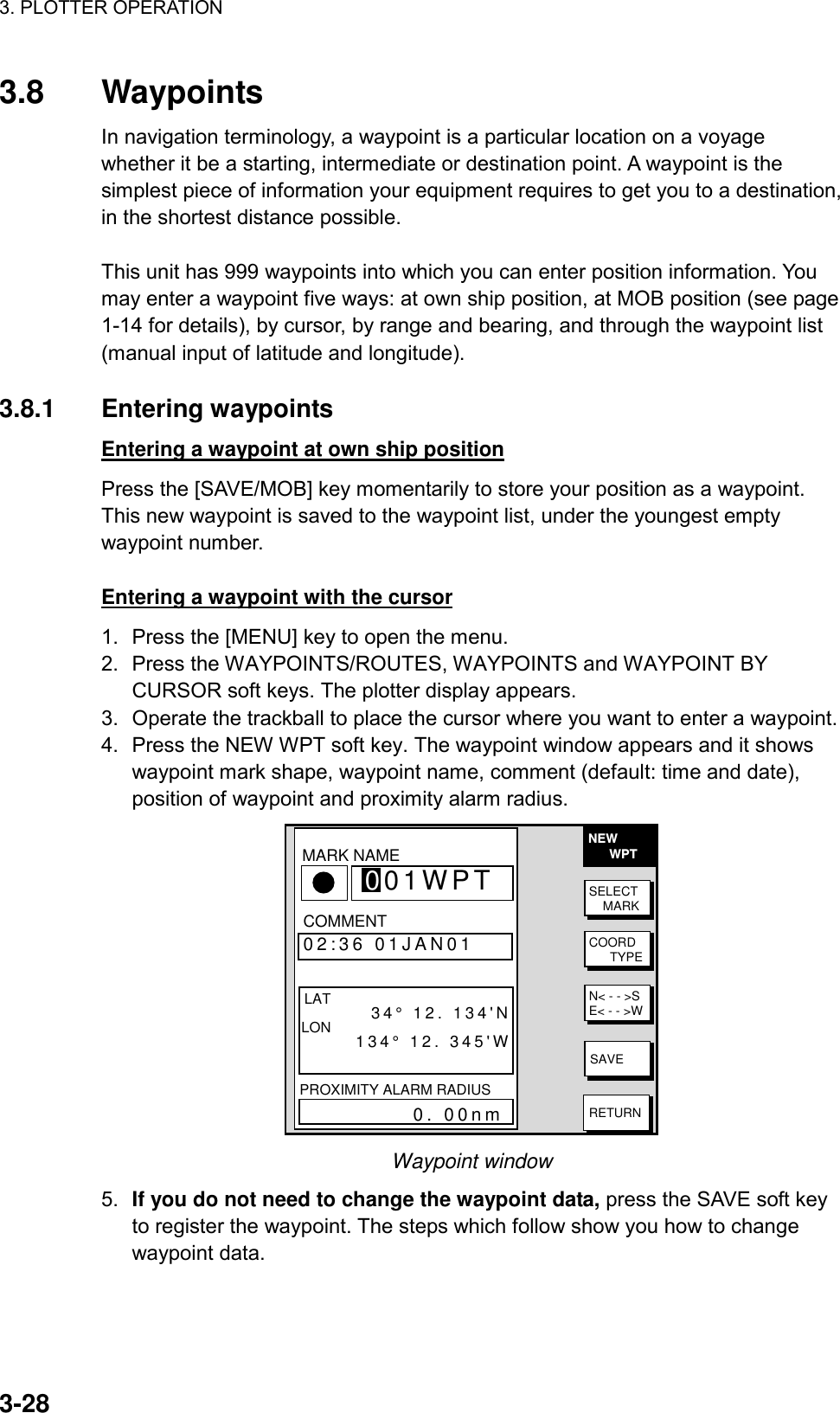 3. PLOTTER OPERATION    3-283.8 Waypoints In navigation terminology, a waypoint is a particular location on a voyage whether it be a starting, intermediate or destination point. A waypoint is the simplest piece of information your equipment requires to get you to a destination, in the shortest distance possible.  This unit has 999 waypoints into which you can enter position information. You may enter a waypoint five ways: at own ship position, at MOB position (see page 1-14 for details), by cursor, by range and bearing, and through the waypoint list (manual input of latitude and longitude).  3.8.1 Entering waypoints  Entering a waypoint at own ship position Press the [SAVE/MOB] key momentarily to store your position as a waypoint. This new waypoint is saved to the waypoint list, under the youngest empty waypoint number.  Entering a waypoint with the cursor 1.  Press the [MENU] key to open the menu. 2.  Press the WAYPOINTS/ROUTES, WAYPOINTS and WAYPOINT BY CURSOR soft keys. The plotter display appears. 3.  Operate the trackball to place the cursor where you want to enter a waypoint. 4.  Press the NEW WPT soft key. The waypoint window appears and it shows waypoint mark shape, waypoint name, comment (default: time and date), position of waypoint and proximity alarm radius.   NEW      WPTSELECT    MARKCOORD      TYPEN&lt; - - &gt;SE&lt; - - &gt;WSAVERETURN▲  34°44.000&apos;N135°21.000&apos;W 359.9°0.00nm002WPT   00:00 01JAN00  34°44.000&apos;N135°21.000&apos;W 359.9°0.00nm003WPT   00:00 01JAN00  34°44.000&apos;N135°21.000&apos;W 359.9°0.00nmCOMMENT02:36 01JAN01 LAT         34° 12. 134&apos;NLON       134° 12. 345&apos;WPROXIMITY ALARM RADIUS           0. 00nmMARK 001WPTNAME Waypoint window 5.  If you do not need to change the waypoint data, press the SAVE soft key to register the waypoint. The steps which follow show you how to change waypoint data. 