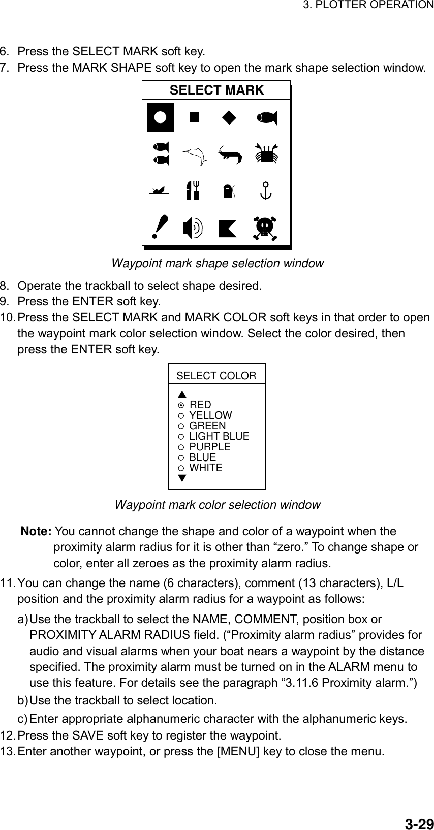 3. PLOTTER OPERATION    3-296.  Press the SELECT MARK soft key. 7.  Press the MARK SHAPE soft key to open the mark shape selection window. SELECT MARK Waypoint mark shape selection window 8.  Operate the trackball to select shape desired. 9.  Press the ENTER soft key. 10. Press the SELECT MARK and MARK COLOR soft keys in that order to open the waypoint mark color selection window. Select the color desired, then press the ENTER soft key.   SELECT COLOR▲REDYELLOWGREENLIGHT BLUEPURPLEBLUEWHITE▼ Waypoint mark color selection window Note: You cannot change the shape and color of a waypoint when the proximity alarm radius for it is other than “zero.” To change shape or color, enter all zeroes as the proximity alarm radius.   11. You can change the name (6 characters), comment (13 characters), L/L position and the proximity alarm radius for a waypoint as follows: a) Use the trackball to select the NAME, COMMENT, position box or PROXIMITY ALARM RADIUS field. (“Proximity alarm radius” provides for audio and visual alarms when your boat nears a waypoint by the distance specified. The proximity alarm must be turned on in the ALARM menu to use this feature. For details see the paragraph “3.11.6 Proximity alarm.”) b) Use the trackball to select location. c) Enter appropriate alphanumeric character with the alphanumeric keys. 12. Press the SAVE soft key to register the waypoint. 13. Enter another waypoint, or press the [MENU] key to close the menu. 