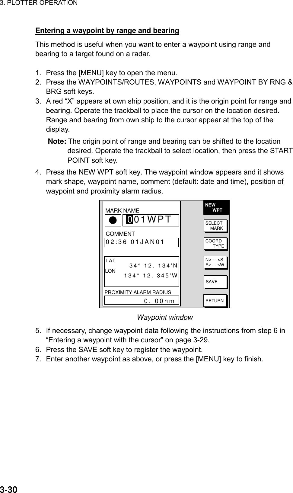 3. PLOTTER OPERATION    3-30Entering a waypoint by range and bearing This method is useful when you want to enter a waypoint using range and bearing to a target found on a radar.  1.  Press the [MENU] key to open the menu. 2.  Press the WAYPOINTS/ROUTES, WAYPOINTS and WAYPOINT BY RNG &amp; BRG soft keys.   3.  A red “X” appears at own ship position, and it is the origin point for range and bearing. Operate the trackball to place the cursor on the location desired. Range and bearing from own ship to the cursor appear at the top of the display. Note: The origin point of range and bearing can be shifted to the location desired. Operate the trackball to select location, then press the START POINT soft key. 4.  Press the NEW WPT soft key. The waypoint window appears and it shows mark shape, waypoint name, comment (default: date and time), position of waypoint and proximity alarm radius. NEW      WPTSELECT    MARKCOORD      TYPEN&lt; - - &gt;SE&lt; - - &gt;WSAVERETURN▲  34°44.000&apos;N135°21.000&apos;W 359.9°0.00nm002WPT   00:00 01JAN00  34°44.000&apos;N135°21.000&apos;W 359.9°0.00nm003WPT   00:00 01JAN00  34°44.000&apos;N135°21.000&apos;W 359.9°0.00nmCOMMENT02:36 01JAN01 LAT         34° 12. 134&apos;NLON       134° 12. 345&apos;WPROXIMITY ALARM RADIUS           0. 00nmMARK 001WPTNAME Waypoint window 5.  If necessary, change waypoint data following the instructions from step 6 in “Entering a waypoint with the cursor” on page 3-29. 6.  Press the SAVE soft key to register the waypoint. 7.  Enter another waypoint as above, or press the [MENU] key to finish.  