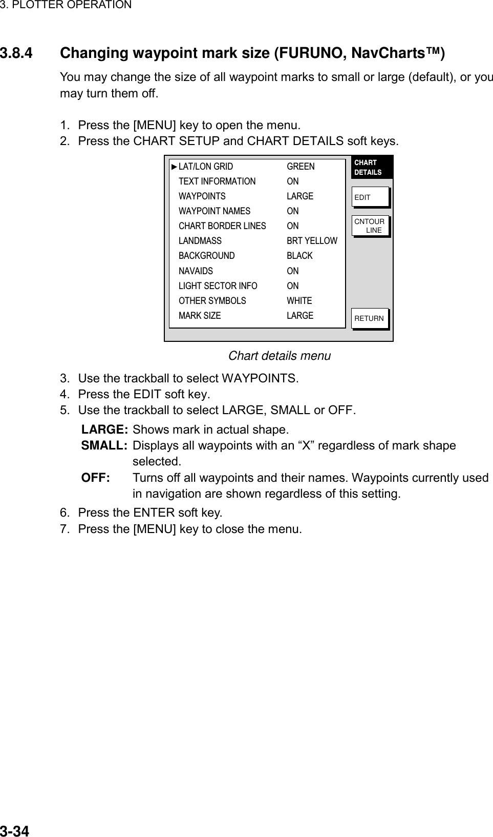 3. PLOTTER OPERATION    3-343.8.4  Changing waypoint mark size (FURUNO, NavCharts™)   You may change the size of all waypoint marks to small or large (default), or you may turn them off.  1.  Press the [MENU] key to open the menu. 2.  Press the CHART SETUP and CHART DETAILS soft keys. CHARTDETAILSEDITCNTOUR      LINERETURNLAT/LON GRID GREENTEXT INFORMATION ONWAYPOINTS LARGEWAYPOINT NAMES ONCHART BORDER LINES ONLANDMASS BRT YELLOWBACKGROUND BLACKNAVAIDS ONLIGHT SECTOR INFO ONOTHER SYMBOLS WHITEMARK SIZE LARGE Chart details menu 3.  Use the trackball to select WAYPOINTS. 4.  Press the EDIT soft key. 5.  Use the trackball to select LARGE, SMALL or OFF.   LARGE: Shows mark in actual shape. SMALL: Displays all waypoints with an “X” regardless of mark shape selected.  OFF:  Turns off all waypoints and their names. Waypoints currently used in navigation are shown regardless of this setting. 6.  Press the ENTER soft key. 7.  Press the [MENU] key to close the menu.  