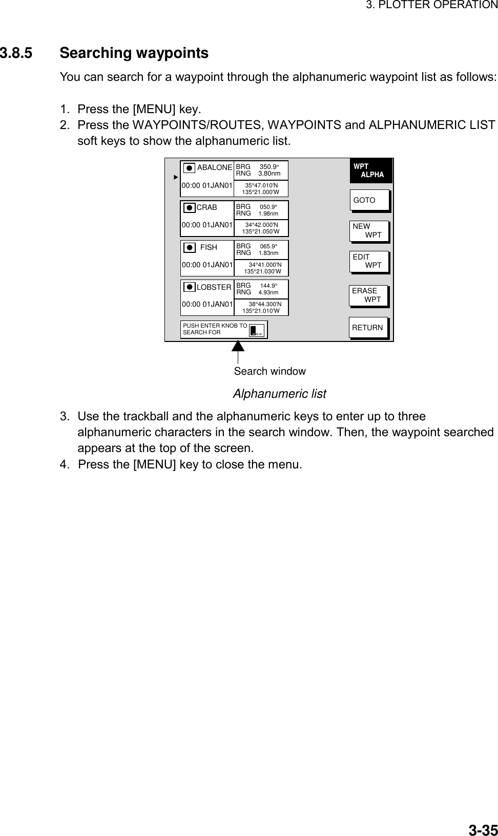 3. PLOTTER OPERATION    3-353.8.5 Searching waypoints You can search for a waypoint through the alphanumeric waypoint list as follows:  1.  Press the [MENU] key. 2.  Press the WAYPOINTS/ROUTES, WAYPOINTS and ALPHANUMERIC LIST soft keys to show the alphanumeric list.   Search windowGOTONEW      WPTEDIT      WPTERASE      WPTRETURNWPT    ALPHA▲ABALONE     35°47.010&apos;N135°21.000&apos;W00:00 01JAN01BRG     350.9°RNG    3.80nm   CRAB     34°42.000&apos;N135°21.050&apos;W00:00 01JAN01BRG     050.9°RNG    1.98nm   FISH       34°41.000&apos;N 135°21.030&apos;W00:00 01JAN01BRG     065.9°RNG    1.83nm   LOBSTER       38°44.300&apos;N135°21.010&apos;W00:00 01JAN01BRG     144.9°RNG    4.93nmPUSH ENTER KNOB TOSEARCH FOR --- Alphanumeric list 3.  Use the trackball and the alphanumeric keys to enter up to three alphanumeric characters in the search window. Then, the waypoint searched appears at the top of the screen. 4.  Press the [MENU] key to close the menu.  