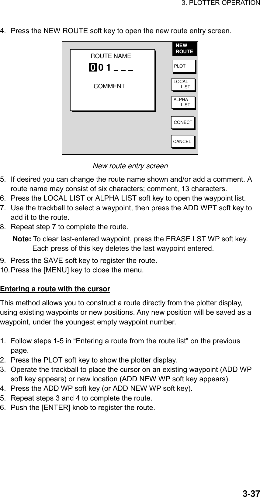 3. PLOTTER OPERATION    3-374.  Press the NEW ROUTE soft key to open the new route entry screen. NEWROUTEPLOTLOCAL      LISTALPHA      LISTCONECTCANCELROUTE NAMECOMMENT0 0 1 New route entry screen 5.  If desired you can change the route name shown and/or add a comment. A route name may consist of six characters; comment, 13 characters. 6.  Press the LOCAL LIST or ALPHA LIST soft key to open the waypoint list. 7.  Use the trackball to select a waypoint, then press the ADD WPT soft key to add it to the route. 8.  Repeat step 7 to complete the route. Note: To clear last-entered waypoint, press the ERASE LST WP soft key. Each press of this key deletes the last waypoint entered. 9.  Press the SAVE soft key to register the route. 10. Press the [MENU] key to close the menu.  Entering a route with the cursor This method allows you to construct a route directly from the plotter display, using existing waypoints or new positions. Any new position will be saved as a waypoint, under the youngest empty waypoint number.  1.  Follow steps 1-5 in “Entering a route from the route list” on the previous page. 2.  Press the PLOT soft key to show the plotter display. 3.  Operate the trackball to place the cursor on an existing waypoint (ADD WP soft key appears) or new location (ADD NEW WP soft key appears). 4.  Press the ADD WP soft key (or ADD NEW WP soft key). 5.  Repeat steps 3 and 4 to complete the route. 6.  Push the [ENTER] knob to register the route.  