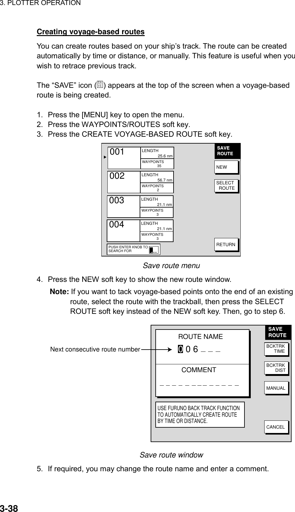 3. PLOTTER OPERATION    3-38Creating voyage-based routes You can create routes based on your ship’s track. The route can be created automatically by time or distance, or manually. This feature is useful when you wish to retrace previous track.  The “SAVE” icon (S AV E  ) appears at the top of the screen when a voyage-based route is being created.  1.  Press the [MENU] key to open the menu. 2.  Press the WAYPOINTS/ROUTES soft key. 3.  Press the CREATE VOYAGE-BASED ROUTE soft key. ▲001     WAYPOINTS                 35LENGTH              25.6 nm002     WAYPOINTS                 2LENGTH              56.7 nm003     WAYPOINTS                 3LENGTH              21.1 nm004     WAYPOINTS                 3LENGTH              21.1 nmSAVEROUTENEWSELECT  ROUTERETURNPUSH ENTER KNOB TOSEARCH FOR--- Save route menu 4.  Press the NEW soft key to show the new route window. Note: If you want to tack voyage-based points onto the end of an existing route, select the route with the trackball, then press the SELECT ROUTE soft key instead of the NEW soft key. Then, go to step 6. SAVEROUTENext consecutive route number BCKTRK      TIMEBCKTRK       DISTMANUALCANCELROUTE NAME0 0 6COMMENTUSE FURUNO BACK TRACK FUNCTION TO AUTOMATICALLY CREATE ROUTE BY TIME OR DISTANCE. Save route window 5.  If required, you may change the route name and enter a comment.   