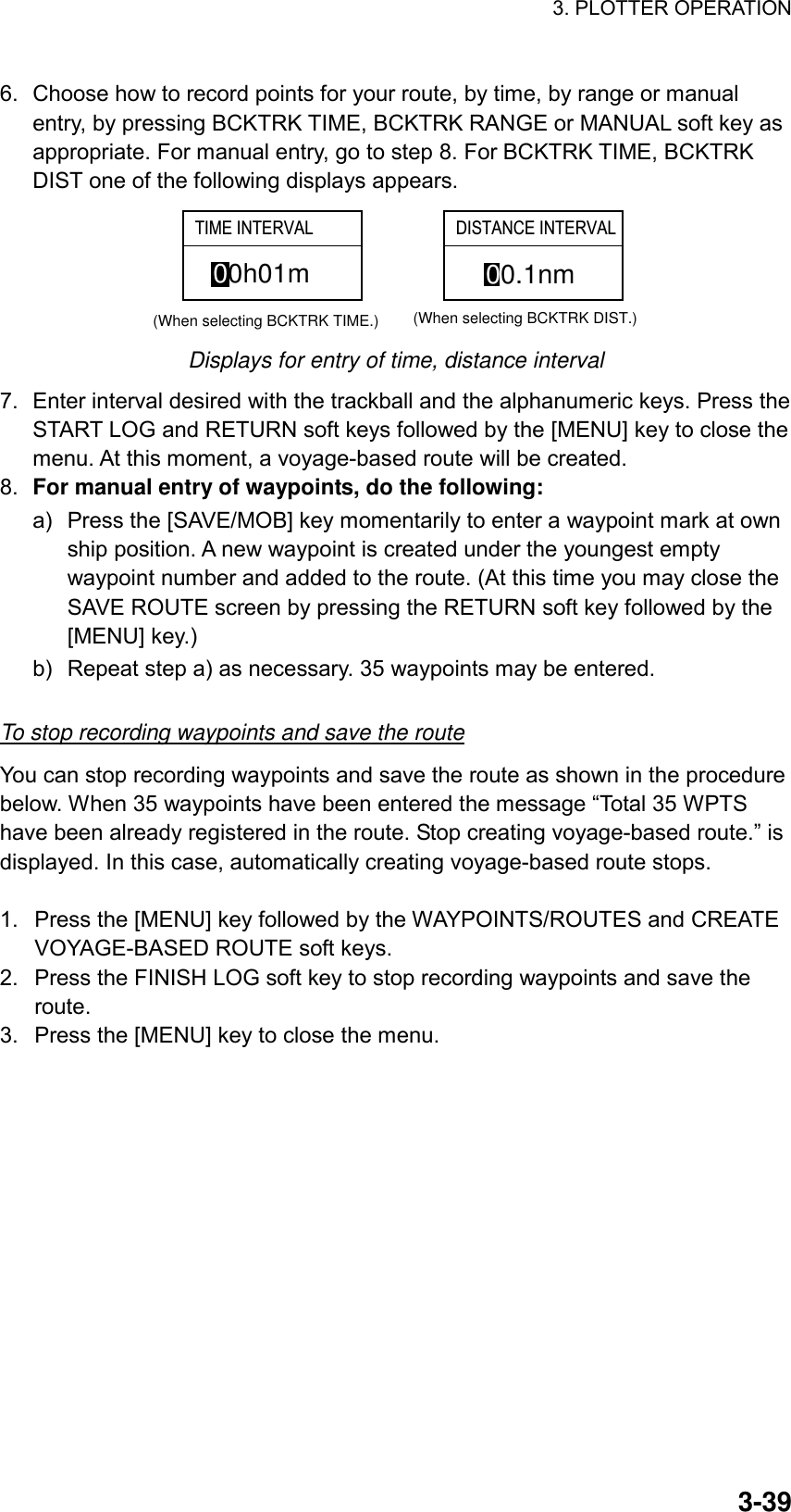 3. PLOTTER OPERATION    3-396.  Choose how to record points for your route, by time, by range or manual entry, by pressing BCKTRK TIME, BCKTRK RANGE or MANUAL soft key as appropriate. For manual entry, go to step 8. For BCKTRK TIME, BCKTRK DIST one of the following displays appears. 00h01m(When selecting BCKTRK TIME.)00.1nm(When selecting BCKTRK DIST.)TIME INTERVAL DISTANCE INTERVAL  Displays for entry of time, distance interval 7.  Enter interval desired with the trackball and the alphanumeric keys. Press the START LOG and RETURN soft keys followed by the [MENU] key to close the menu. At this moment, a voyage-based route will be created. 8.  For manual entry of waypoints, do the following: a)  Press the [SAVE/MOB] key momentarily to enter a waypoint mark at own ship position. A new waypoint is created under the youngest empty waypoint number and added to the route. (At this time you may close the SAVE ROUTE screen by pressing the RETURN soft key followed by the [MENU] key.) b)  Repeat step a) as necessary. 35 waypoints may be entered.    To stop recording waypoints and save the route You can stop recording waypoints and save the route as shown in the procedure below. When 35 waypoints have been entered the message “Total 35 WPTS have been already registered in the route. Stop creating voyage-based route.” is displayed. In this case, automatically creating voyage-based route stops.  1.  Press the [MENU] key followed by the WAYPOINTS/ROUTES and CREATE VOYAGE-BASED ROUTE soft keys. 2.  Press the FINISH LOG soft key to stop recording waypoints and save the route. 3.  Press the [MENU] key to close the menu.  