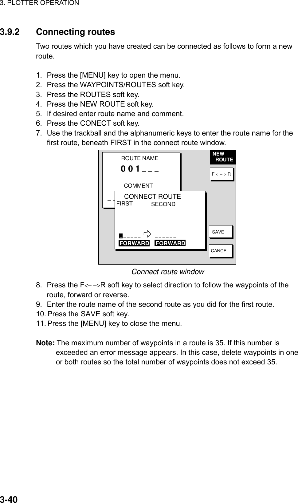 3. PLOTTER OPERATION    3-403.9.2 Connecting routes Two routes which you have created can be connected as follows to form a new route.  1.  Press the [MENU] key to open the menu. 2.  Press the WAYPOINTS/ROUTES soft key. 3.  Press the ROUTES soft key. 4.  Press the NEW ROUTE soft key. 5.  If desired enter route name and comment. 6.  Press the CONECT soft key. 7.  Use the trackball and the alphanumeric keys to enter the route name for the first route, beneath FIRST in the connect route window. NEW  ROUTEF &lt; -- &gt; RSAVECANCELROUTE NAMECOMMENT0 0 1CONNECT ROUTEFIRST SECOND_ _ _ _ _ _            _ _ _ _ _ _FORWARD    FORWARD Connect route window 8.  Press the F&lt;− −&gt;R soft key to select direction to follow the waypoints of the route, forward or reverse. 9.  Enter the route name of the second route as you did for the first route. 10. Press the SAVE soft key. 11. Press the [MENU] key to close the menu.  Note: The maximum number of waypoints in a route is 35. If this number is exceeded an error message appears. In this case, delete waypoints in one or both routes so the total number of waypoints does not exceed 35.  