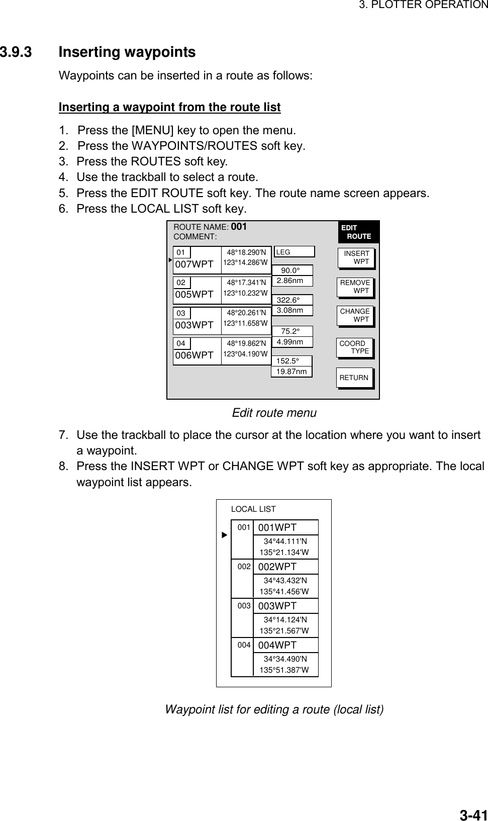 3. PLOTTER OPERATION    3-413.9.3 Inserting waypoints Waypoints can be inserted in a route as follows:    Inserting a waypoint from the route list 1.  Press the [MENU] key to open the menu. 2.  Press the WAYPOINTS/ROUTES soft key. 3.  Press the ROUTES soft key. 4.  Use the trackball to select a route. 5.  Press the EDIT ROUTE soft key. The route name screen appears. 6.  Press the LOCAL LIST soft key.   EDIT   ROUTE▲  90.0°2.86nm322.6°3.08nm  75.2°4.99nm152.5°19.87nmINSERT     WPTREMOVE       WPTCHANGE       WPTCOORD      TYPERETURNLEGROUTE NAME: 001COMMENT: 01  48°18.290&apos;N123°14.286&apos;W007WPT02  48°17.341&apos;N123°10.232&apos;W005WPT03  48°20.261&apos;N123°11.658&apos;W003WPT04  48°19.862&apos;N123°04.190&apos;W006WPT Edit route menu 7.  Use the trackball to place the cursor at the location where you want to insert a waypoint. 8.  Press the INSERT WPT or CHANGE WPT soft key as appropriate. The local waypoint list appears. 001  34°44.111&apos;N135°21.134&apos;W001WPT002  34°43.432&apos;N135°41.456&apos;W002WPT003  34°14.124&apos;N135°21.567&apos;W003WPT004  34°34.490&apos;N135°51.387&apos;W004WPTLOCAL LIST▲ Waypoint list for editing a route (local list) 