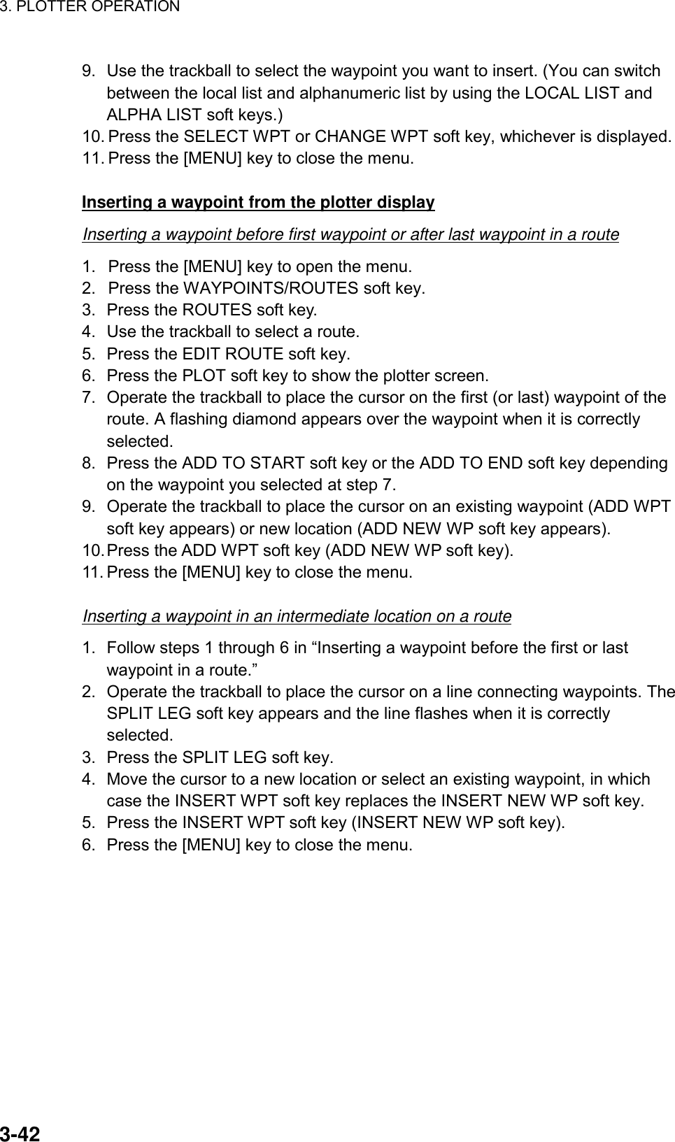 3. PLOTTER OPERATION    3-429.  Use the trackball to select the waypoint you want to insert. (You can switch between the local list and alphanumeric list by using the LOCAL LIST and ALPHA LIST soft keys.) 10. Press the SELECT WPT or CHANGE WPT soft key, whichever is displayed. 11. Press the [MENU] key to close the menu.  Inserting a waypoint from the plotter display Inserting a waypoint before first waypoint or after last waypoint in a route 1.  Press the [MENU] key to open the menu. 2.  Press the WAYPOINTS/ROUTES soft key. 3.  Press the ROUTES soft key. 4.  Use the trackball to select a route. 5.  Press the EDIT ROUTE soft key. 6.  Press the PLOT soft key to show the plotter screen. 7.  Operate the trackball to place the cursor on the first (or last) waypoint of the route. A flashing diamond appears over the waypoint when it is correctly selected. 8.  Press the ADD TO START soft key or the ADD TO END soft key depending on the waypoint you selected at step 7. 9.  Operate the trackball to place the cursor on an existing waypoint (ADD WPT soft key appears) or new location (ADD NEW WP soft key appears). 10. Press the ADD WPT soft key (ADD NEW WP soft key). 11. Press the [MENU] key to close the menu.  Inserting a waypoint in an intermediate location on a route 1.  Follow steps 1 through 6 in “Inserting a waypoint before the first or last waypoint in a route.” 2.  Operate the trackball to place the cursor on a line connecting waypoints. The SPLIT LEG soft key appears and the line flashes when it is correctly selected. 3.  Press the SPLIT LEG soft key. 4.  Move the cursor to a new location or select an existing waypoint, in which case the INSERT WPT soft key replaces the INSERT NEW WP soft key. 5.  Press the INSERT WPT soft key (INSERT NEW WP soft key). 6.  Press the [MENU] key to close the menu. 