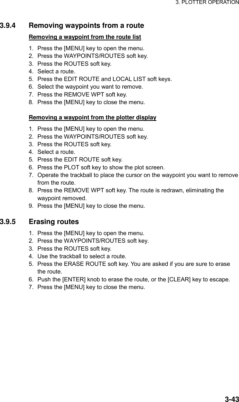 3. PLOTTER OPERATION    3-433.9.4  Removing waypoints from a route Removing a waypoint from the route list 1.  Press the [MENU] key to open the menu. 2.  Press the WAYPOINTS/ROUTES soft key. 3.  Press the ROUTES soft key. 4.  Select a route. 5.  Press the EDIT ROUTE and LOCAL LIST soft keys.   6.  Select the waypoint you want to remove. 7.  Press the REMOVE WPT soft key. 8.  Press the [MENU] key to close the menu.  Removing a waypoint from the plotter display 1.  Press the [MENU] key to open the menu. 2.  Press the WAYPOINTS/ROUTES soft key. 3.  Press the ROUTES soft key. 4.  Select a route. 5.  Press the EDIT ROUTE soft key. 6.  Press the PLOT soft key to show the plot screen. 7.  Operate the trackball to place the cursor on the waypoint you want to remove from the route.   8.  Press the REMOVE WPT soft key. The route is redrawn, eliminating the waypoint removed. 9.  Press the [MENU] key to close the menu.    3.9.5 Erasing routes 1.  Press the [MENU] key to open the menu. 2.  Press the WAYPOINTS/ROUTES soft key. 3.  Press the ROUTES soft key. 4.  Use the trackball to select a route. 5.  Press the ERASE ROUTE soft key. You are asked if you are sure to erase the route. 6.  Push the [ENTER] knob to erase the route, or the [CLEAR] key to escape. 7.  Press the [MENU] key to close the menu.  