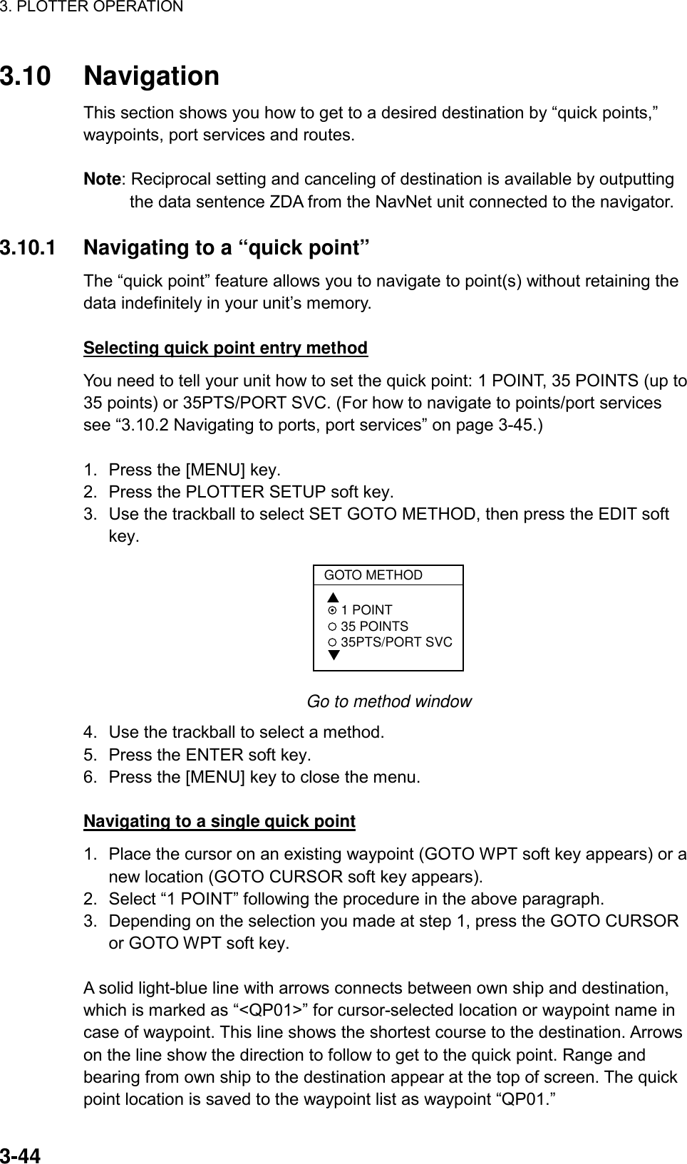3. PLOTTER OPERATION    3-443.10 Navigation This section shows you how to get to a desired destination by “quick points,” waypoints, port services and routes.  Note: Reciprocal setting and canceling of destination is available by outputting the data sentence ZDA from the NavNet unit connected to the navigator.  3.10.1  Navigating to a “quick point”   The “quick point” feature allows you to navigate to point(s) without retaining the data indefinitely in your unit’s memory.    Selecting quick point entry method You need to tell your unit how to set the quick point: 1 POINT, 35 POINTS (up to 35 points) or 35PTS/PORT SVC. (For how to navigate to points/port services see “3.10.2 Navigating to ports, port services” on page 3-45.)  1.  Press the [MENU] key. 2.  Press the PLOTTER SETUP soft key. 3.  Use the trackball to select SET GOTO METHOD, then press the EDIT soft key. GOTO METHOD 1 POINT 35 POINTS 35PTS/PORT SVC  Go to method window 4.  Use the trackball to select a method. 5.  Press the ENTER soft key. 6.  Press the [MENU] key to close the menu.  Navigating to a single quick point 1.  Place the cursor on an existing waypoint (GOTO WPT soft key appears) or a new location (GOTO CURSOR soft key appears).   2.  Select “1 POINT” following the procedure in the above paragraph. 3.  Depending on the selection you made at step 1, press the GOTO CURSOR or GOTO WPT soft key.  A solid light-blue line with arrows connects between own ship and destination, which is marked as “&lt;QP01&gt;” for cursor-selected location or waypoint name in case of waypoint. This line shows the shortest course to the destination. Arrows on the line show the direction to follow to get to the quick point. Range and bearing from own ship to the destination appear at the top of screen. The quick point location is saved to the waypoint list as waypoint “QP01.” 