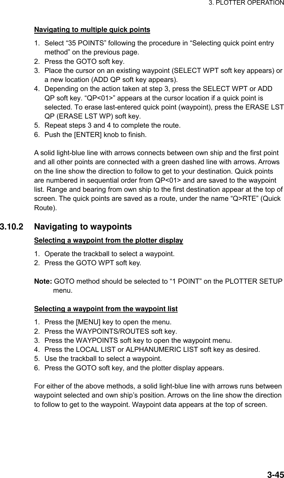 3. PLOTTER OPERATION    3-45Navigating to multiple quick points 1.  Select “35 POINTS” following the procedure in “Selecting quick point entry method” on the previous page. 2.  Press the GOTO soft key. 3.  Place the cursor on an existing waypoint (SELECT WPT soft key appears) or a new location (ADD QP soft key appears). 4.  Depending on the action taken at step 3, press the SELECT WPT or ADD QP soft key. “QP&lt;01&gt;” appears at the cursor location if a quick point is selected. To erase last-entered quick point (waypoint), press the ERASE LST QP (ERASE LST WP) soft key. 5.  Repeat steps 3 and 4 to complete the route. 6.  Push the [ENTER] knob to finish.  A solid light-blue line with arrows connects between own ship and the first point and all other points are connected with a green dashed line with arrows. Arrows on the line show the direction to follow to get to your destination. Quick points are numbered in sequential order from QP&lt;01&gt; and are saved to the waypoint list. Range and bearing from own ship to the first destination appear at the top of screen. The quick points are saved as a route, under the name “Q&gt;RTE” (Quick Route).  3.10.2 Navigating to waypoints Selecting a waypoint from the plotter display 1.  Operate the trackball to select a waypoint. 2.  Press the GOTO WPT soft key.  Note: GOTO method should be selected to “1 POINT” on the PLOTTER SETUP menu.  Selecting a waypoint from the waypoint list 1.  Press the [MENU] key to open the menu. 2.  Press the WAYPOINTS/ROUTES soft key. 3.  Press the WAYPOINTS soft key to open the waypoint menu. 4.  Press the LOCAL LIST or ALPHANUMERIC LIST soft key as desired. 5.  Use the trackball to select a waypoint. 6.  Press the GOTO soft key, and the plotter display appears.  For either of the above methods, a solid light-blue line with arrows runs between waypoint selected and own ship’s position. Arrows on the line show the direction to follow to get to the waypoint. Waypoint data appears at the top of screen.  